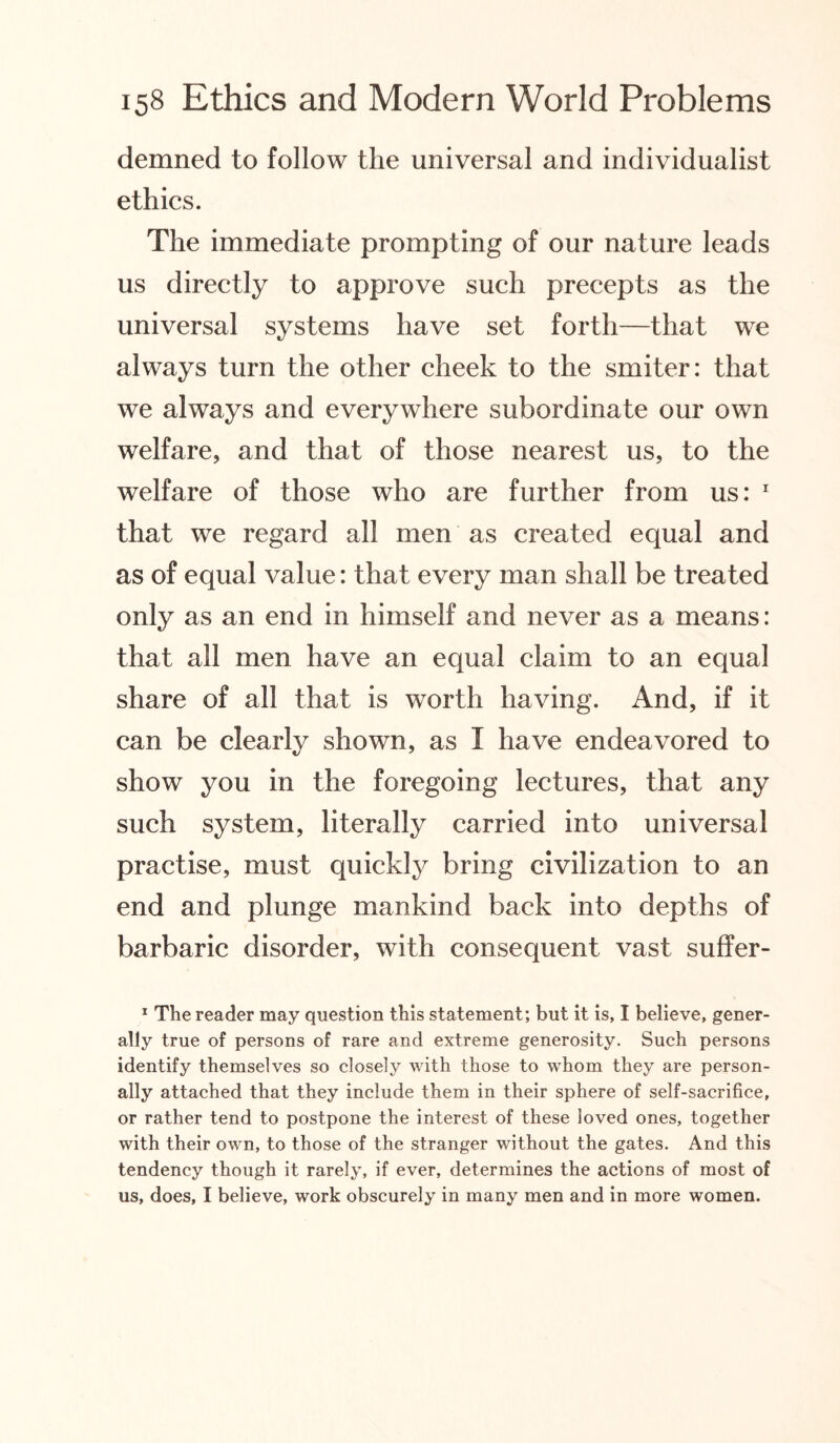 demned to follow the universal and individualist ethics. The immediate prompting of our nature leads us directly to approve such precepts as the universal systems have set forth—that we always turn the other cheek to the smiter: that we always and everywhere subordinate our own welfare, and that of those nearest us, to the welfare of those who are further from us: 1 that we regard all men as created equal and as of equal value: that every man shall be treated only as an end in himself and never as a means: that all men have an equal claim to an equal share of all that is worth having. And, if it can be clearly shown, as I have endeavored to show you in the foregoing lectures, that any such system, literally carried into universal practise, must quickly bring civilization to an end and plunge mankind back into depths of barbaric disorder, with consequent vast suffer- 1 The reader may question this statement; but it is, I believe, gener¬ ally true of persons of rare and extreme generosity. Such persons identify themselves so closely with those to whom they are person¬ ally attached that they include them in their sphere of self-sacrifice, or rather tend to postpone the interest of these loved ones, together with their own, to those of the stranger without the gates. And this tendency though it rarely, if ever, determines the actions of most of us, does, I believe, work obscurely in many men and in more women.