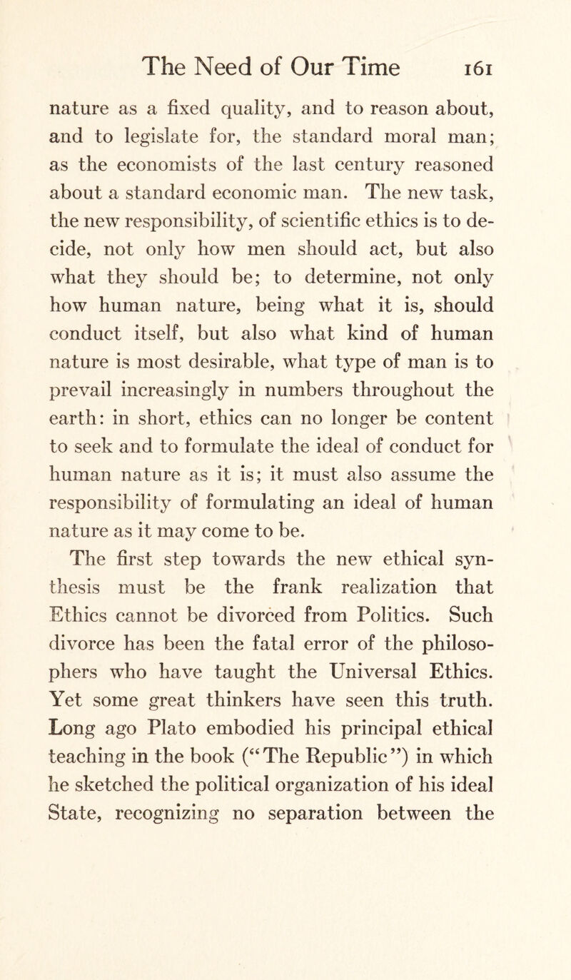 nature as a fixed quality, and to reason about, and to legislate for, the standard moral man; as the economists of the last century reasoned about a standard economic man. The new task, the new responsibility, of scientific ethics is to de¬ cide, not only how men should act, but also what they should be; to determine, not only how human nature, being what it is, should conduct itself, but also what kind of human nature is most desirable, what type of man is to prevail increasingly in numbers throughout the earth: in short, ethics can no longer be content to seek and to formulate the ideal of conduct for human nature as it is; it must also assume the responsibility of formulating an ideal of human nature as it may come to be. The first step towards the new ethical syn¬ thesis must be the frank realization that Ethics cannot be divorced from Politics. Such divorce has been the fatal error of the philoso¬ phers who have taught the Universal Ethics. Yet some great thinkers have seen this truth. Long ago Plato embodied his principal ethical teaching in the book (“The Republic”) in which he sketched the political organization of his ideal State, recognizing no separation between the