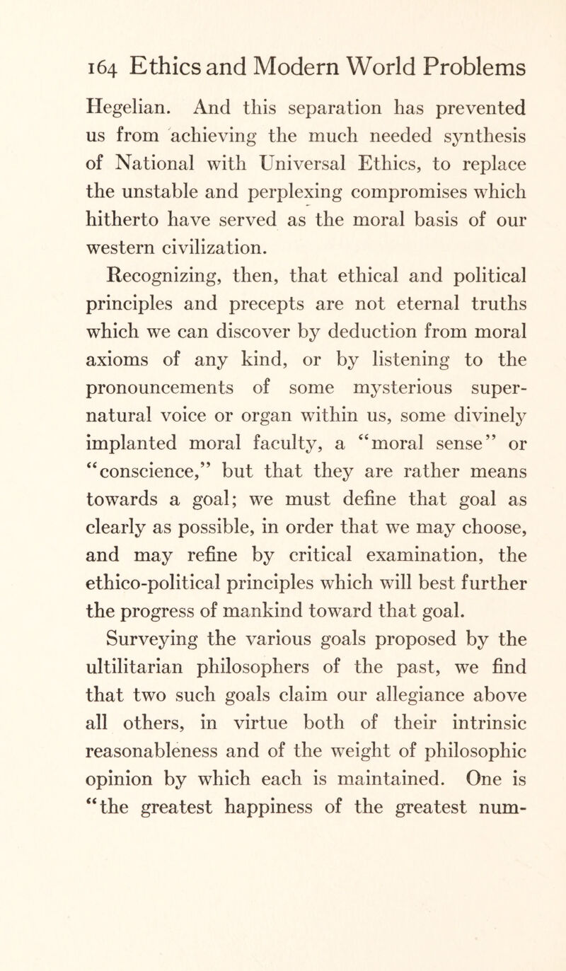 Hegelian. And this separation has prevented us from achieving the much needed synthesis of National with Universal Ethics, to replace the unstable and perplexing compromises which hitherto have served as the moral basis of our western civilization. Recognizing, then, that ethical and political principles and precepts are not eternal truths which we can discover by deduction from moral axioms of any kind, or by listening to the pronouncements of some mysterious super¬ natural voice or organ within us, some divinely implanted moral faculty, a “moral sense” or “conscience,” but that they are rather means towards a goal; we must define that goal as clearly as possible, in order that we may choose, and may refine by critical examination, the ethico-political principles which will best further the progress of mankind toward that goal. Surveying the various goals proposed by the ultilitarian philosophers of the past, we find that two such goals claim our allegiance above all others, in virtue both of their intrinsic reasonableness and of the weight of philosophic opinion by which each is maintained. One is “the greatest happiness of the greatest num-