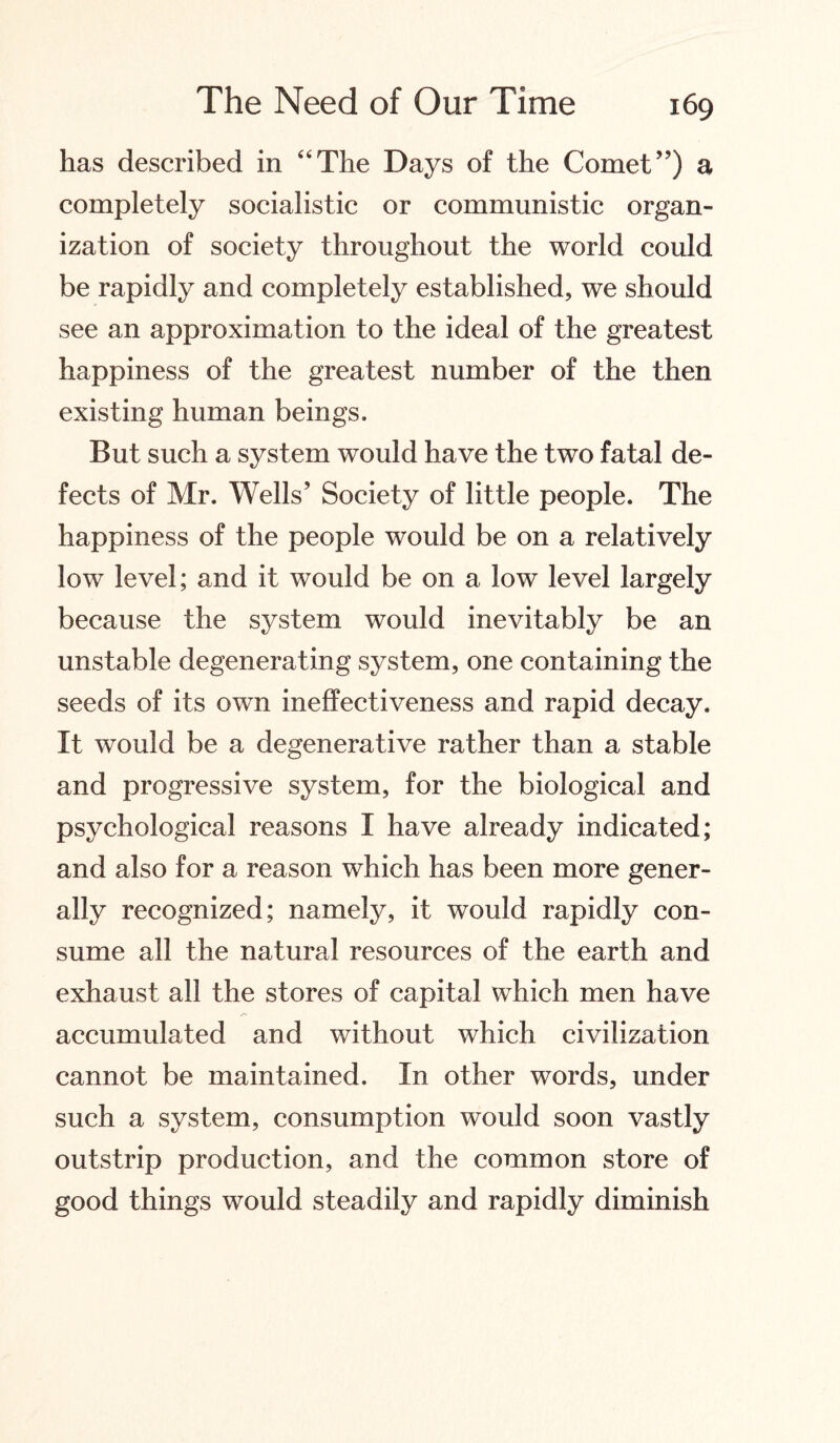 has described in “The Days of the Comet”) a completely socialistic or communistic organ¬ ization of society throughout the world could be rapidly and completely established, we should see an approximation to the ideal of the greatest happiness of the greatest number of the then existing human beings. But such a system would have the two fatal de¬ fects of Mr. Wells’ Society of little people. The happiness of the people would be on a relatively low level; and it would be on a low level largely because the system would inevitably be an unstable degenerating system, one containing the seeds of its own ineffectiveness and rapid decay. It would be a degenerative rather than a stable and progressive system, for the biological and psychological reasons I have already indicated; and also for a reason which has been more gener¬ ally recognized; namely, it would rapidly con¬ sume all the natural resources of the earth and exhaust all the stores of capital which men have accumulated and without which civilization cannot be maintained. In other words, under such a system, consumption would soon vastly outstrip production, and the common store of good things would steadily and rapidly diminish