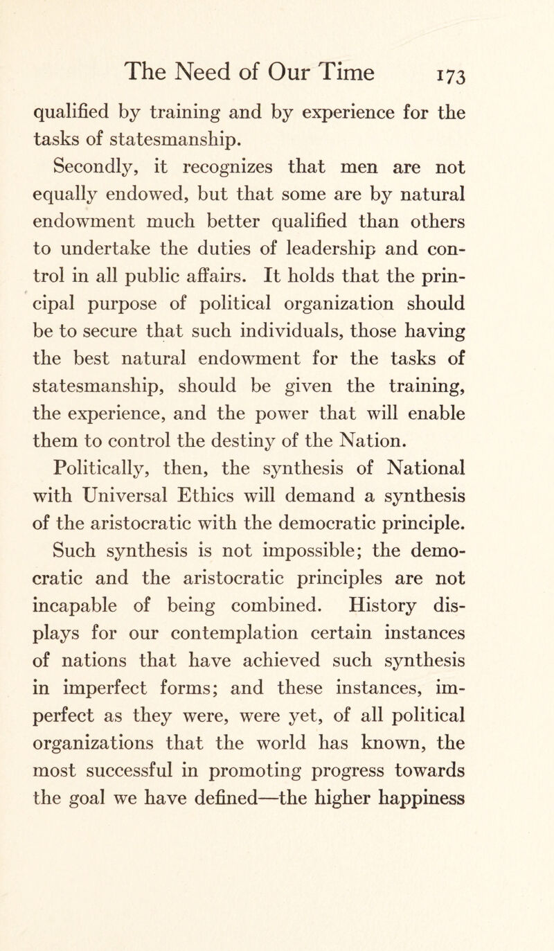 qualified by training and by experience for the tasks of statesmanship. Secondly, it recognizes that men are not equally endowed, but that some are by natural endowment much better qualified than others to undertake the duties of leadership and con¬ trol in all public affairs. It holds that the prin¬ cipal purpose of political organization should be to secure that such individuals, those having the best natural endowment for the tasks of statesmanship, should be given the training, the experience, and the power that will enable them to control the destiny of the Nation. Politically, then, the synthesis of National with Universal Ethics will demand a synthesis of the aristocratic with the democratic principle. Such synthesis is not impossible; the demo¬ cratic and the aristocratic principles are not incapable of being combined. History dis¬ plays for our contemplation certain instances of nations that have achieved such synthesis in imperfect forms; and these instances, im¬ perfect as they were, were yet, of all political organizations that the world has known, the most successful in promoting progress towards the goal we have defined—the higher happiness