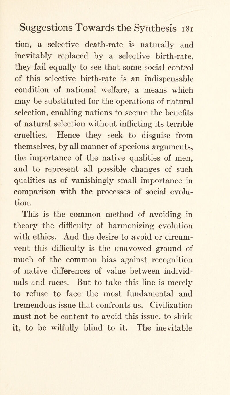 tion, a selective death-rate is naturally and inevitably replaced by a selective birth-rate, they fail equally to see that some social control of this selective birth-rate is an indispensable condition of national welfare, a means which may be substituted for the operations of natural selection, enabling nations to secure the benefits of natural selection without inflicting its terrible cruelties. Hence they seek to disguise from themselves, by all manner of specious arguments, the importance of the native qualities of men, and to represent all possible changes of such qualities as of vanishingly small importance in comparison with the processes of social evolu¬ tion. This is the common method of avoiding in theory the difficulty of harmonizing evolution with ethics. And the desire to avoid or circum¬ vent this difficulty is the unavowed ground of much of the common bias against recognition of native differences of value between individ¬ uals and races. But to take this line is merely to refuse to face the most fundamental and tremendous issue that confronts us. Civilization must not be content to avoid this issue, to shirk it, to be wilfully blind to it. The inevitable