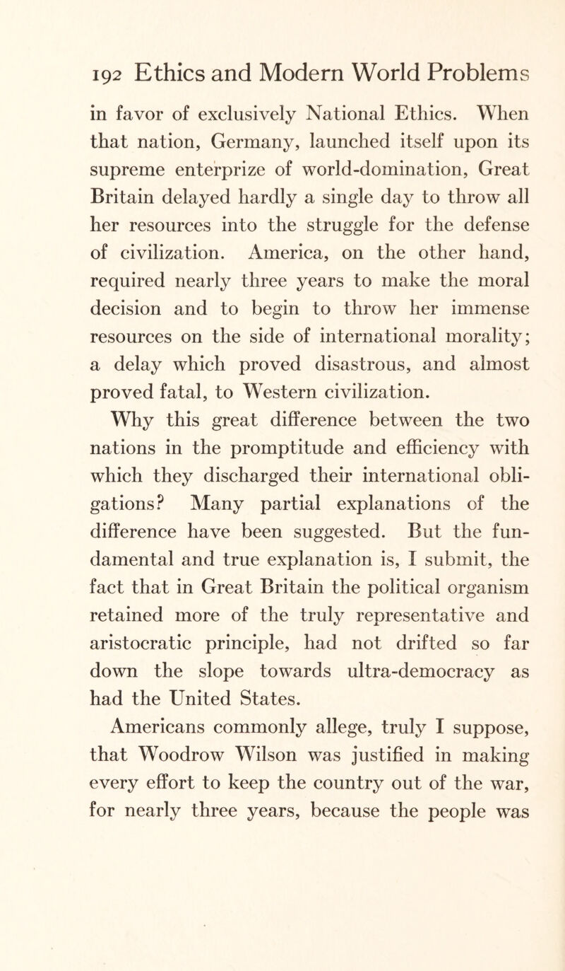 in favor of exclusively National Ethics. When that nation, Germany, launched itself upon its supreme enterprize of world-domination, Great Britain delayed hardly a single day to throw all her resources into the struggle for the defense of civilization. America, on the other hand, required nearly three years to make the moral decision and to begin to throw her immense resources on the side of international morality; a delay which proved disastrous, and almost proved fatal, to Western civilization. Why this great difference between the two nations in the promptitude and efficiency with which they discharged their international obli¬ gations? Many partial explanations of the difference have been suggested. But the fun¬ damental and true explanation is, I submit, the fact that in Great Britain the political organism retained more of the truly representative and aristocratic principle, had not drifted so far down the slope towards ultra-democracy as had the United States. Americans commonly allege, truly I suppose, that Woodrow Wilson was justified in making every effort to keep the country out of the war, for nearly three years, because the people was