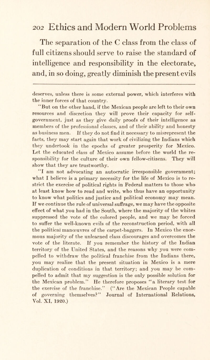 The separation of the C class from the class of full citizens should serve to raise the standard of intelligence and responsibility in the electorate, and, in so doing, greatly diminish the present evils deserves, unless there is some external power, which interferes with the inner forces of that country. “But on the other hand, if the Mexican people are left to their own resources and discretion they will prove their capacity for self- government, just as they give daily proofs of their intelligence as members of the professional classes, and of their ability and honesty as business men. If they do not find it necessary to misrepresent the facts, they may start again that work of civilizing the Indians which they undertook in the epochs of greater prosperity for Mexico. Let the educated class of Mexico assume before the world the re¬ sponsibility for the culture of their own fellow-citizens. They will show that they are trustworthy. “I am not advocating an autocratic irresponsible government; what I believe is a primary necessity for the life of Mexico is to re¬ strict the exercise of political rights in Federal matters to those who at least know how to read and write, who thus have an opportunity to know what politics and justice and political economy may mean. If we continue the rule of universal suffrage, we may have the opposite effect of what you had in the South, where the majority of the whites suppressed the vote of the colored people, and we may be forced to suffer the well-known evils of the reconstruction period, with all the political manoeuvres of the carpet-baggers. In Mexico the enor¬ mous majority of the unlearned class discourages and overcomes the vote of the literate. If you remember the history of the Indian territory of the United States, and the reasons why you were com¬ pelled to withdraw the political franchise from the Indians there, you may realize that the present situation in Mexico is a mere duplication of conditions in that territory; and you may be com¬ pelled to admit that my suggestion is the only possible solution for the Mexican problem.” He therefore proposes “a literary test for the exercise of the franchise.” (“Are the Mexican People capable of governing themselves?” Journal of International Relations, Vol. XI, 1920.)