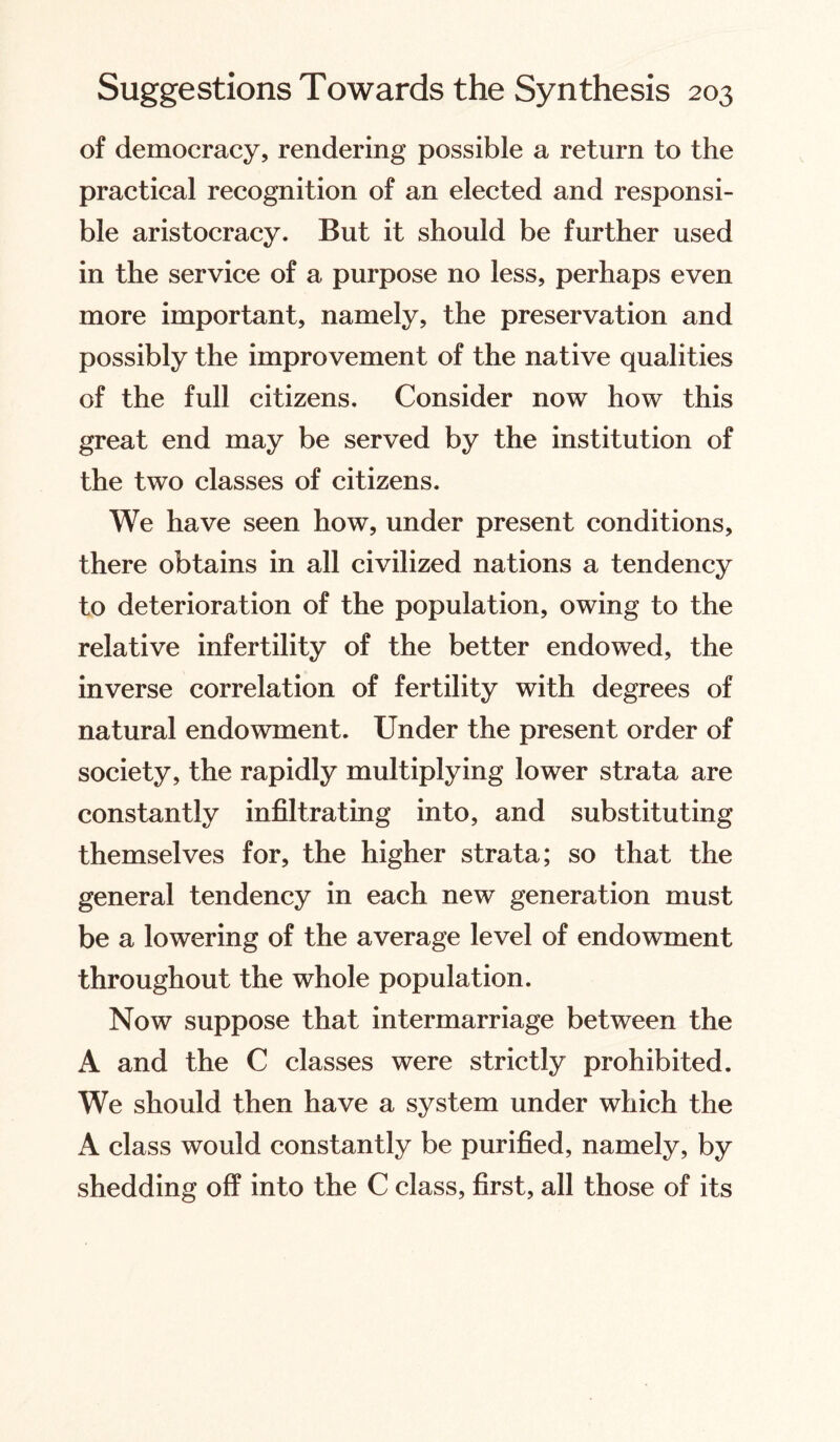 of democracy, rendering possible a return to the practical recognition of an elected and responsi¬ ble aristocracy. But it should be further used in the service of a purpose no less, perhaps even more important, namely, the preservation and possibly the improvement of the native qualities of the full citizens. Consider now how this great end may be served by the institution of the two classes of citizens. We have seen how, under present conditions, there obtains in all civilized nations a tendency to deterioration of the population, owing to the relative infertility of the better endowed, the inverse correlation of fertility with degrees of natural endowment. Under the present order of society, the rapidly multiplying lower strata are constantly infiltrating into, and substituting themselves for, the higher strata; so that the general tendency in each new generation must be a lowering of the average level of endowment throughout the whole population. Now suppose that intermarriage between the A and the C classes were strictly prohibited. We should then have a system under which the A class would constantly be purified, namely, by shedding off into the C class, first, all those of its