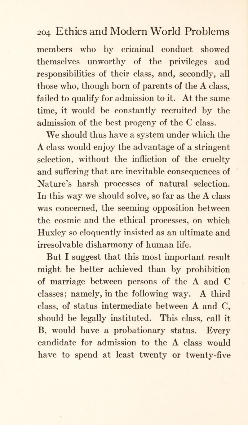 members who by criminal conduct showed themselves unworthy of the privileges and responsibilities of their class, and, secondly, all those who, though born of parents of the A class, failed to qualify for admission to it. At the same time, it would be constantly recruited by the admission of the best progeny of the C class. We should thus have a system under which the A class would enjoy the advantage of a stringent selection, without the infliction of the cruelty and suffering that are inevitable consequences of Nature’s harsh processes of natural selection. In this way we should solve, so far as the A class was concerned, the seeming opposition between the cosmic and the ethical processes, on which Huxley so eloquently insisted as an ultimate and irresolvable disharmony of human life. But I suggest that this most important result might be better achieved than by prohibition of marriage between persons of the A and C classes; namely, in the following way. A third class, of status intermediate between A and C, should be legally instituted. This class, call it B, would have a probationary status. Every candidate for admission to the A class would have to spend at least twenty or twenty-five