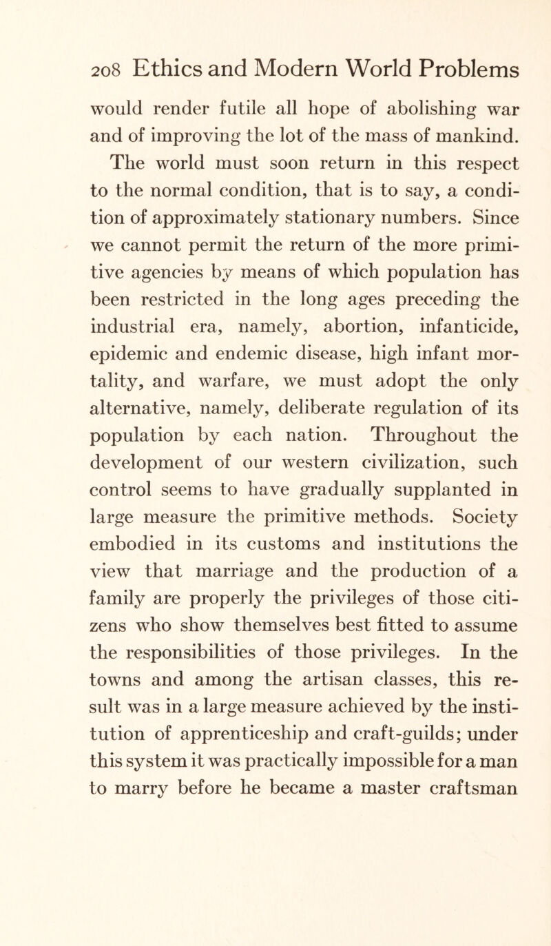 would render futile all hope of abolishing war and of improving the lot of the mass of mankind. The world must soon return in this respect to the normal condition, that is to say, a condi¬ tion of approximately stationary numbers. Since we cannot permit the return of the more primi¬ tive agencies by means of which population has been restricted in the long ages preceding the industrial era, namely, abortion, infanticide, epidemic and endemic disease, high infant mor¬ tality, and warfare, we must adopt the only alternative, namely, deliberate regulation of its population by each nation. Throughout the development of our western civilization, such control seems to have gradually supplanted in large measure the primitive methods. Society embodied in its customs and institutions the view that marriage and the production of a family are properly the privileges of those citi¬ zens who show themselves best fitted to assume the responsibilities of those privileges. In the towns and among the artisan classes, this re¬ sult was in a large measure achieved by the insti¬ tution of apprenticeship and craft-guilds; under this system it was practically impossible for a man to marry before he became a master craftsman