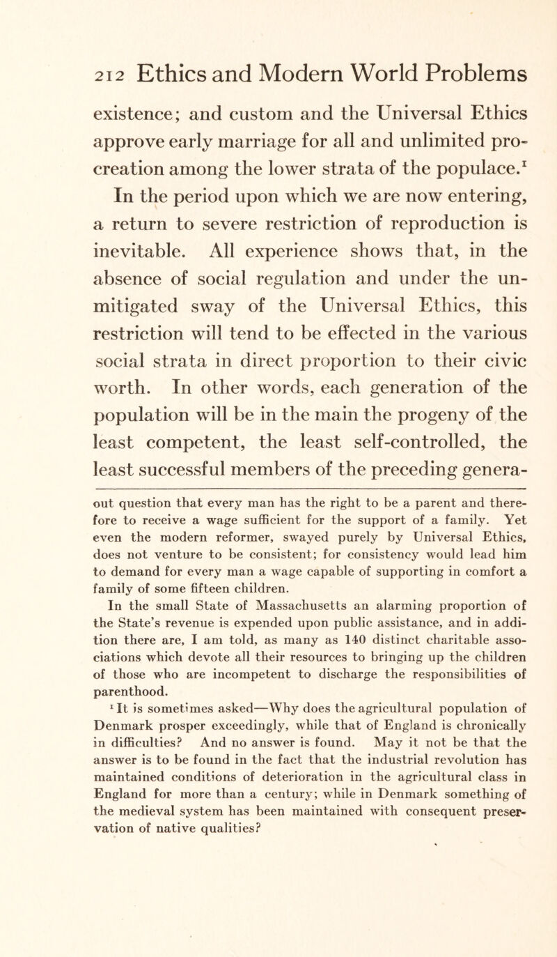 existence; and custom and the Universal Ethics approve early marriage for all and unlimited pro¬ creation among the lower strata of the populace.1 In the period upon which we are now entering, a return to severe restriction of reproduction is inevitable. All experience shows that, in the absence of social regulation and under the un¬ mitigated sway of the Universal Ethics, this restriction will tend to be effected in the various social strata in direct proportion to their civic wrorth. In other words, each generation of the population will be in the main the progeny of the least competent, the least self-controlled, the least successful members of the preceding genera- out question that every man has the right to be a parent and there¬ fore to receive a wage sufficient for the support of a family. Yet even the modern reformer, swayed purely by Universal Ethics, does not venture to be consistent; for consistency would lead him to demand for every man a wage capable of supporting in comfort a family of some fifteen children. In the small State of Massachusetts an alarming proportion of the State’s revenue is expended upon public assistance, and in addi¬ tion there are, I am told, as many as 140 distinct charitable asso¬ ciations which devote all their resources to bringing up the children of those who are incompetent to discharge the responsibilities of parenthood. *It is sometimes asked—Why does the agricultural population of Denmark prosper exceedingly, while that of England is chronically in difficulties? And no answer is found. May it not be that the answer is to be found in the fact that the industrial revolution has maintained conditions of deterioration in the agricultural class in England for more than a century; while in Denmark something of the medieval system has been maintained with consequent preser¬ vation of native qualities?