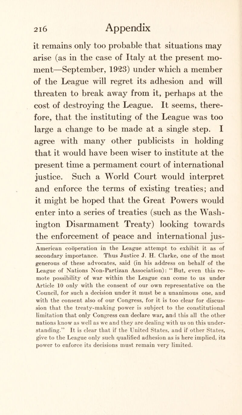 it remains only too probable that situations may arise (as in the case of Italy at the present mo¬ ment—September, 1923) under which a member of the League will regret its adhesion and will threaten to break away from it, perhaps at the cost of destroying the League. It seems, there¬ fore, that the instituting of the League was too large a change to be made at a single step. I agree with many other publicists in holding that it would have been wiser to institute at the present time a permament court of international justice. Such a World Court would interpret and enforce the terms of existing treaties; and it might be hoped that the Great Powers would enter into a series of treaties (such as the Wash¬ ington Disarmament Treaty) looking towards the enforcement of peace and international jus- American cooperation in the League attempt to exhibit it as of secondary importance. Thus Justice J. H. Clarke, one of the most generous of these advocates, said (in his address on behalf of the League of Nations Non-Partizan Association): “But, even this re¬ mote possibility of war within the League can come to us under Article 10 only with the consent of our own representative on the Council, for such a decision under it must be a unanimous one, and with the consent also of our Congress, for it is too clear for discus¬ sion that the treaty-making power is subject to the constitutional limitation that only Congress can declare war, and this all the other nations know as well as we and they are dealing with us on this under¬ standing.” It is clear that if the United States, and if other States, give to the League only such qualified adhesion as is here implied, its power to enforce its decisions must remain very limited.