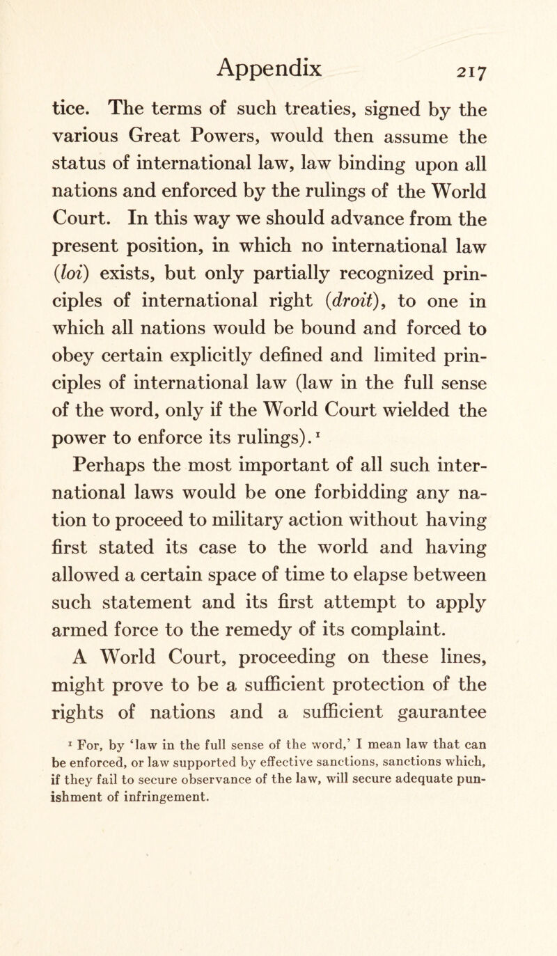 tice. The terms of such treaties, signed by the various Great Powers, would then assume the status of international law, law binding upon all nations and enforced by the rulings of the World Court. In this way we should advance from the present position, in which no international law (■loi) exists, but only partially recognized prin¬ ciples of international right (droit), to one in which all nations would be bound and forced to obey certain explicitly defined and limited prin¬ ciples of international law (law in the full sense of the word, only if the World Court wielded the power to enforce its rulings).1 Perhaps the most important of all such inter¬ national laws would be one forbidding any na¬ tion to proceed to military action without having first stated its case to the world and having allowed a certain space of time to elapse between such statement and its first attempt to apply armed force to the remedy of its complaint. A World Court, proceeding on these lines, might prove to be a sufficient protection of the rights of nations and a sufficient gaurantee 1 For, by ‘law in the full sense of the word,’ I mean law that can be enforced, or law supported by effective sanctions, sanctions which, if they fail to secure observance of the law, will secure adequate pun¬ ishment of infringement.