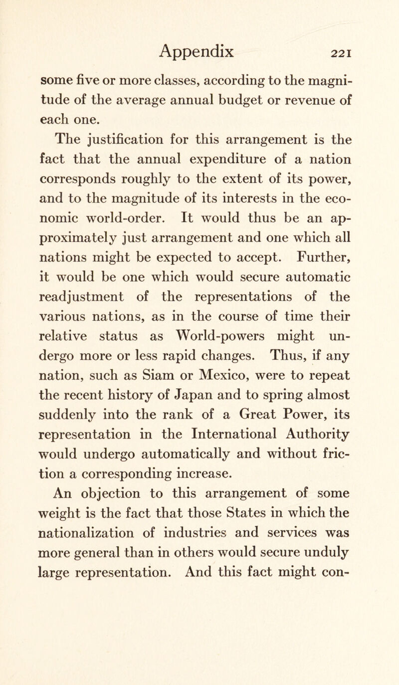 some five or more classes, according to the magni¬ tude of the average annual budget or revenue of each one. The justification for this arrangement is the fact that the annual expenditure of a nation corresponds roughly to the extent of its power, and to the magnitude of its interests in the eco¬ nomic world-order. It would thus be an ap¬ proximately just arrangement and one which all nations might be expected to accept. Further, it would be one which would secure automatic readjustment of the representations of the various nations, as in the course of time their relative status as World-powers might un¬ dergo more or less rapid changes. Thus, if any nation, such as Siam or Mexico, were to repeat the recent history of Japan and to spring almost suddenly into the rank of a Great Power, its representation in the International Authority would undergo automatically and without fric¬ tion a corresponding increase. An objection to this arrangement of some weight is the fact that those States in which the nationalization of industries and services was more general than in others would secure unduly large representation. And this fact might con-