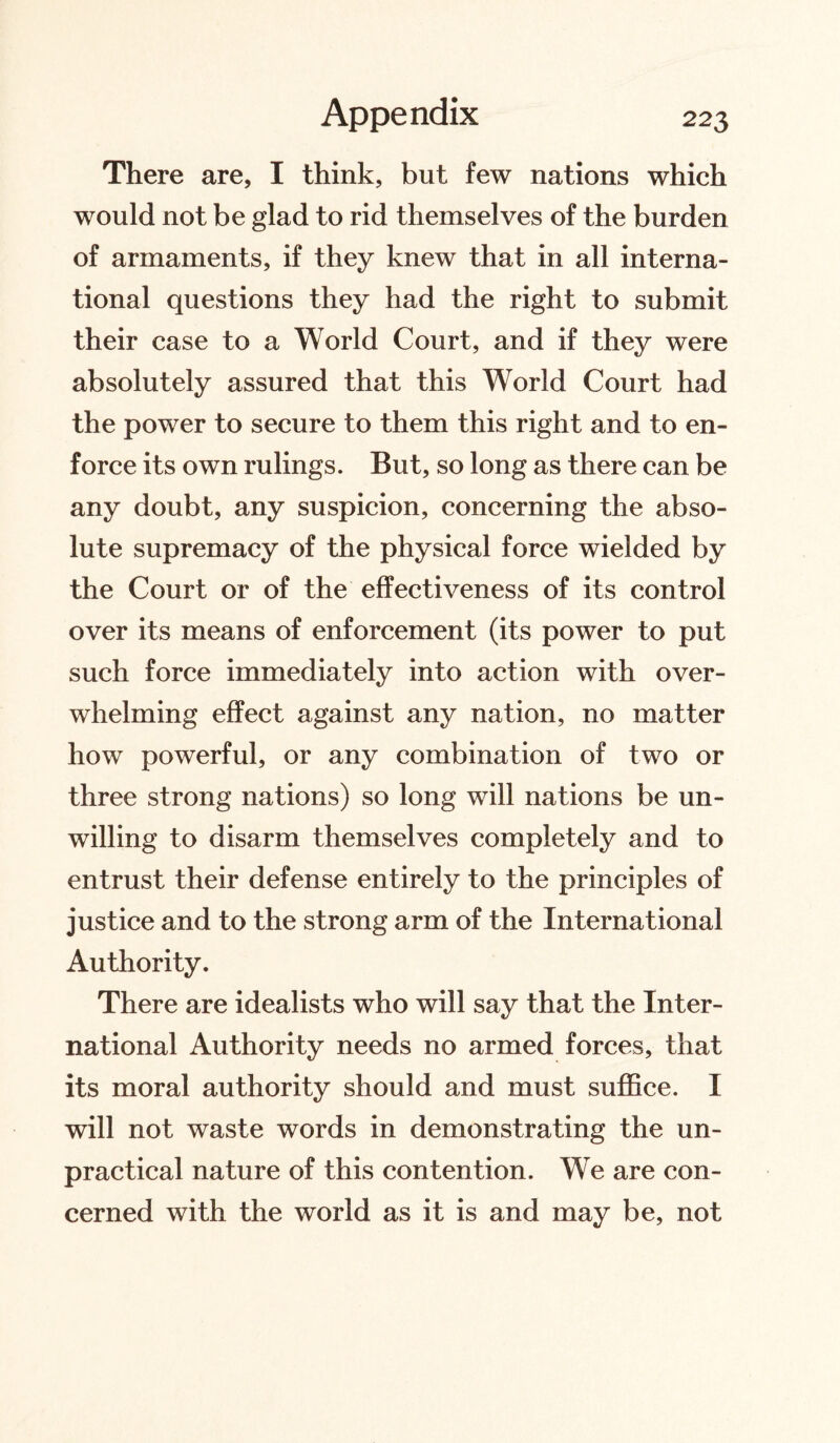 There are, I think, but few nations which would not be glad to rid themselves of the burden of armaments, if they knew that in all interna¬ tional questions they had the right to submit their case to a World Court, and if they were absolutely assured that this World Court had the power to secure to them this right and to en¬ force its own rulings. But, so long as there can be any doubt, any suspicion, concerning the abso¬ lute supremacy of the physical force wielded by the Court or of the effectiveness of its control over its means of enforcement (its power to put such force immediately into action with over¬ whelming effect against any nation, no matter how powerful, or any combination of two or three strong nations) so long will nations be un¬ willing to disarm themselves completely and to entrust their defense entirely to the principles of justice and to the strong arm of the International Authority. There are idealists who will say that the Inter¬ national Authority needs no armed forces, that its moral authority should and must suffice. I will not waste words in demonstrating the un¬ practical nature of this contention. We are con¬ cerned with the world as it is and may be, not