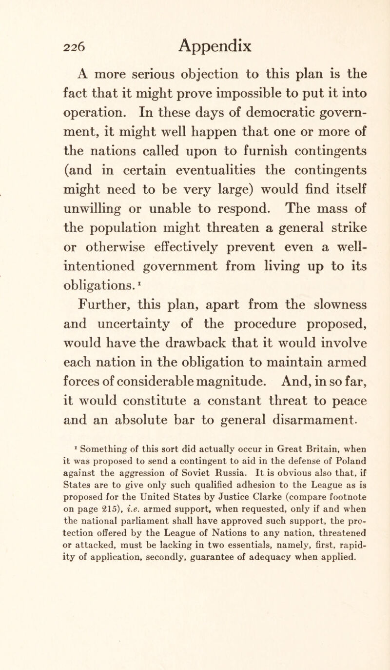 A more serious objection to this plan is the fact that it might prove impossible to put it into operation. In these days of democratic govern¬ ment, it might well happen that one or more of the nations called upon to furnish contingents (and in certain eventualities the contingents might need to be very large) would find itself unwilling or unable to respond. The mass of the population might threaten a general strike or otherwise effectively prevent even a well- intentioned government from living up to its obligations.1 Further, this plan, apart from the slowness and uncertainty of the procedure proposed, would have the drawback that it would involve each nation in the obligation to maintain armed forces of considerable magnitude. And, in so far, it would constitute a constant threat to peace and an absolute bar to general disarmament. 1 Something of this sort did actually occur in Great Britain, when it was proposed to send a contingent to aid in the defense of Poland against the aggression of Soviet Russia. It is obvious also that, if States are to give only such qualified adhesion to the League as is proposed for the United States by Justice Clarke (compare footnote on page 215), i.e. armed support, when requested, only if and when the national parliament shall have approved such support, the pro¬ tection offered by the League of Nations to any nation, threatened or attacked, must be lacking in two essentials, namely, first, rapid¬ ity of application, secondly, guarantee of adequacy when applied.