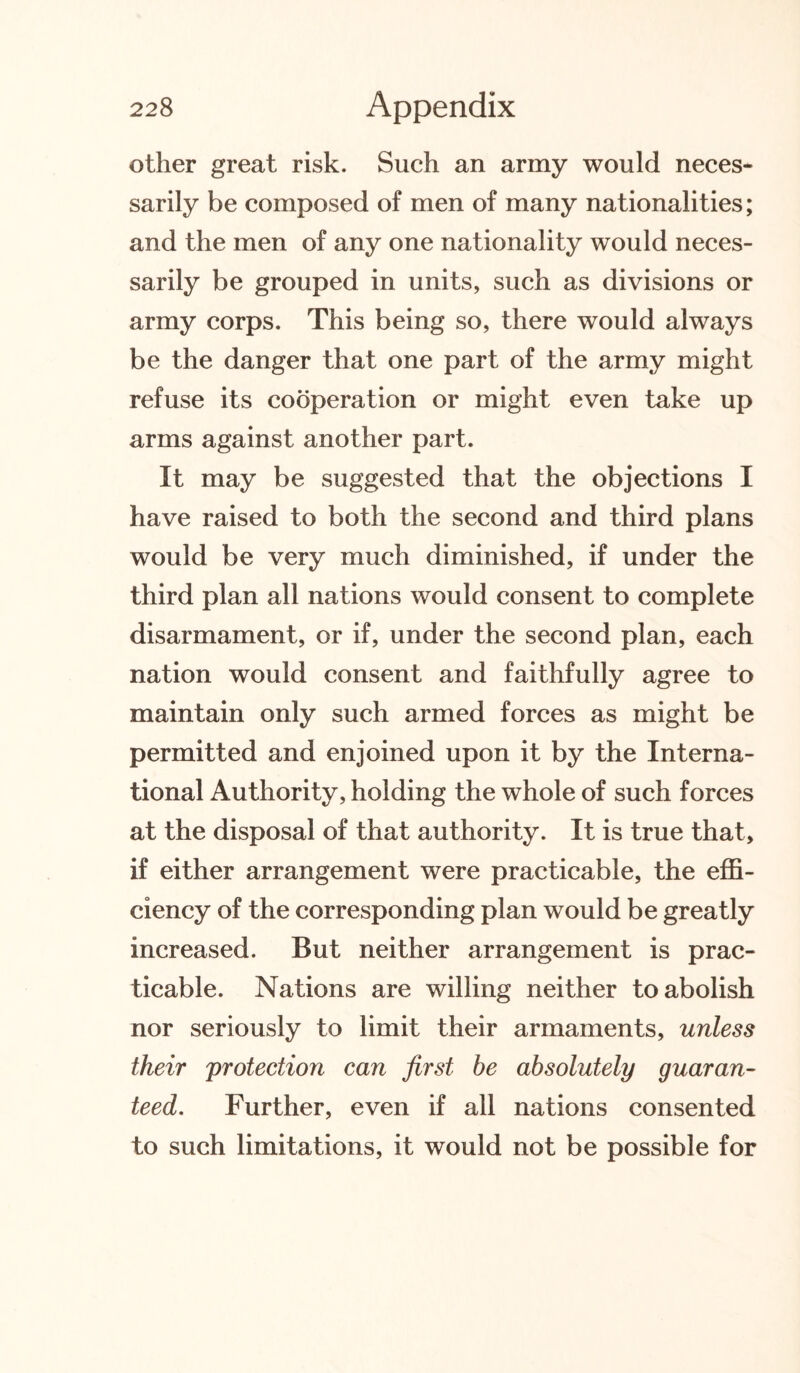 other great risk. Such an army would neces¬ sarily be composed of men of many nationalities; and the men of any one nationality would neces¬ sarily be grouped in units, such as divisions or army corps. This being so, there would always be the danger that one part of the army might refuse its cooperation or might even take up arms against another part. It may be suggested that the objections I have raised to both the second and third plans would be very much diminished, if under the third plan all nations would consent to complete disarmament, or if, under the second plan, each nation would consent and faithfully agree to maintain only such armed forces as might be permitted and enjoined upon it by the Interna¬ tional Authority, holding the whole of such forces at the disposal of that authority. It is true that, if either arrangement were practicable, the effi¬ ciency of the corresponding plan would be greatly increased. But neither arrangement is prac¬ ticable. Nations are willing neither to abolish nor seriously to limit their armaments, unless their protection can first be absolutely guaran¬ teed. Further, even if all nations consented to such limitations, it would not be possible for