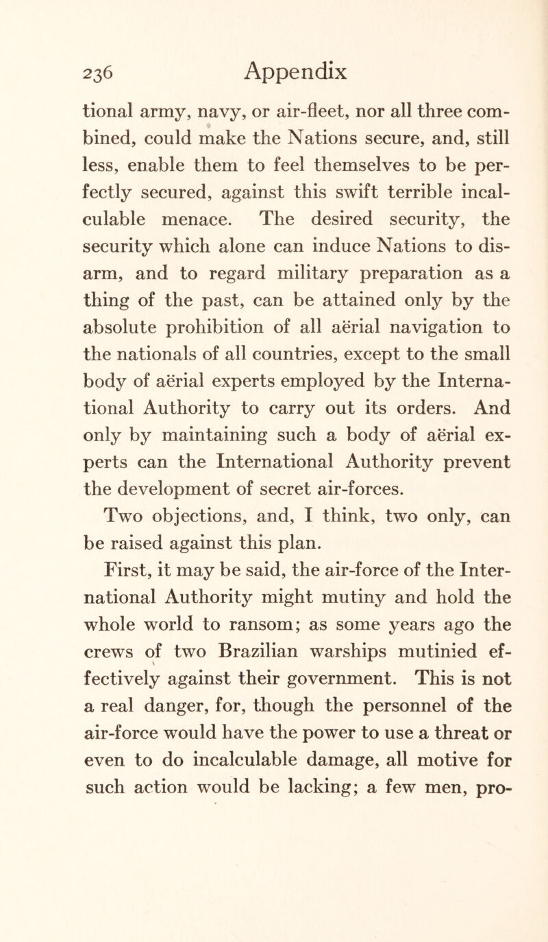 tional army, navy, or air-fleet, nor all three com- * bined, could make the Nations secure, and, still less, enable them to feel themselves to be per¬ fectly secured, against this swift terrible incal¬ culable menace. The desired security, the security which alone can induce Nations to dis¬ arm, and to regard military preparation as a thing of the past, can be attained only by the absolute prohibition of all aerial navigation to the nationals of all countries, except to the small body of aerial experts employed by the Interna¬ tional Authority to carry out its orders. And only by maintaining such a body of aerial ex¬ perts can the International Authority prevent the development of secret air-forces. Two objections, and, I think, two only, can be raised against this plan. First, it may be said, the air-force of the Inter¬ national Authority might mutiny and hold the whole world to ransom; as some years ago the crews of two Brazilian warships mutinied ef¬ fectively against their government. This is not a real danger, for, though the personnel of the air-force would have the power to use a threat or even to do incalculable damage, all motive for such action would be lacking; a few men, pro-