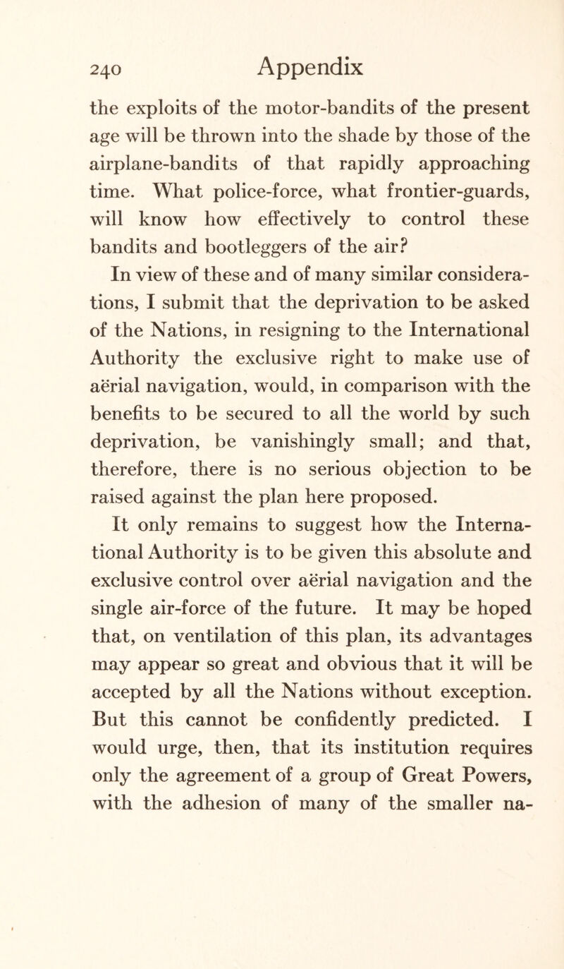 the exploits of the motor-bandits of the present age will be thrown into the shade by those of the airplane-bandits of that rapidly approaching time. What police-force, what frontier-guards, will know how effectively to control these bandits and bootleggers of the air? In view of these and of many similar considera¬ tions, I submit that the deprivation to be asked of the Nations, in resigning to the International Authority the exclusive right to make use of aerial navigation, would, in comparison with the benefits to be secured to all the world by such deprivation, be vanishingly small; and that, therefore, there is no serious objection to be raised against the plan here proposed. It only remains to suggest how the Interna¬ tional Authority is to be given this absolute and exclusive control over aerial navigation and the single air-force of the future. It may be hoped that, on ventilation of this plan, its advantages may appear so great and obvious that it will be accepted by all the Nations without exception. But this cannot be confidently predicted. I would urge, then, that its institution requires only the agreement of a group of Great Powers, with the adhesion of many of the smaller na-