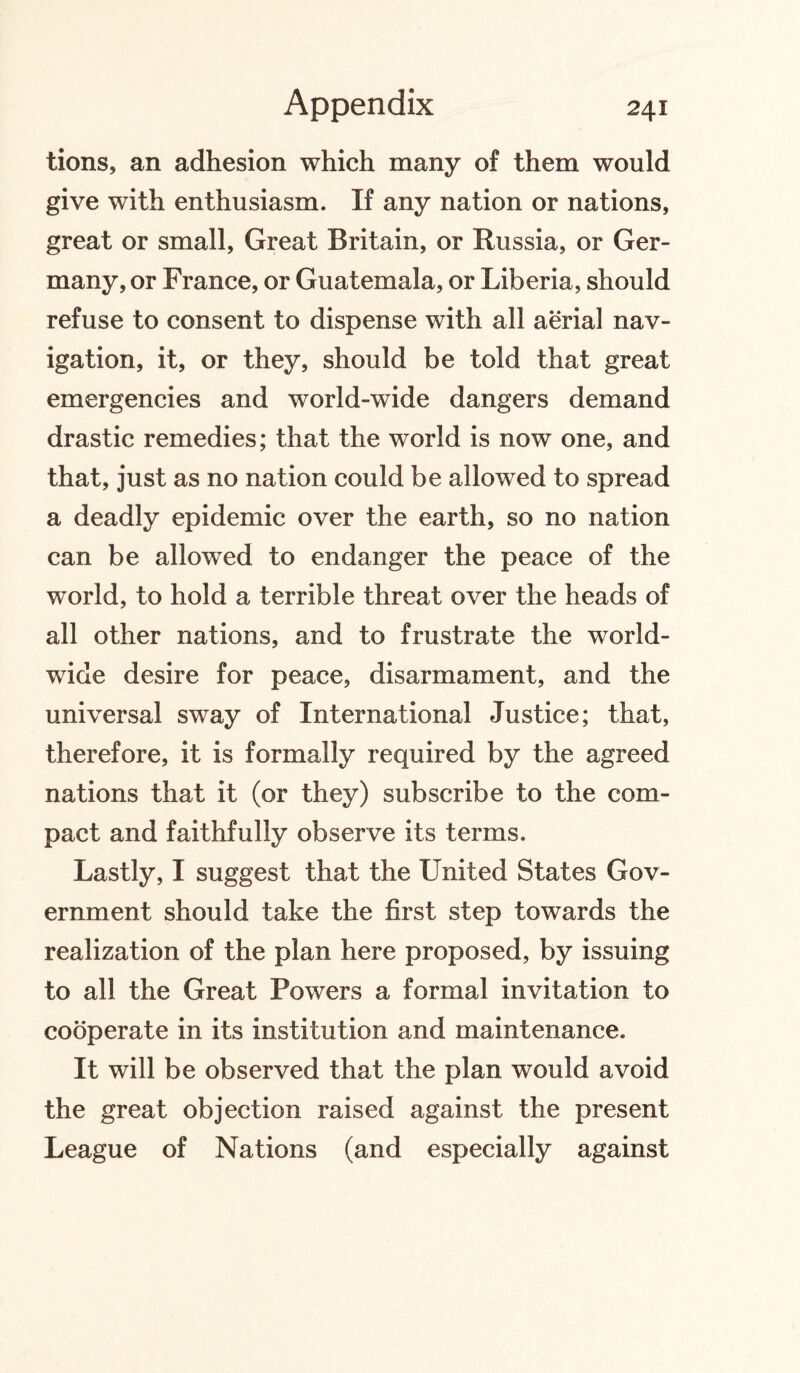 tions, an adhesion which many of them would give with enthusiasm. If any nation or nations, great or small, Great Britain, or Russia, or Ger¬ many, or France, or Guatemala, or Liberia, should refuse to consent to dispense with all aerial nav¬ igation, it, or they, should be told that great emergencies and world-wide dangers demand drastic remedies; that the world is now one, and that, just as no nation could be allowed to spread a deadly epidemic over the earth, so no nation can be allowed to endanger the peace of the world, to hold a terrible threat over the heads of all other nations, and to frustrate the world¬ wide desire for peace, disarmament, and the universal sway of International Justice; that, therefore, it is formally required by the agreed nations that it (or they) subscribe to the com¬ pact and faithfully observe its terms. Lastly, I suggest that the United States Gov¬ ernment should take the first step towards the realization of the plan here proposed, by issuing to all the Great Powers a formal invitation to cooperate in its institution and maintenance. It will be observed that the plan would avoid the great objection raised against the present League of Nations (and especially against