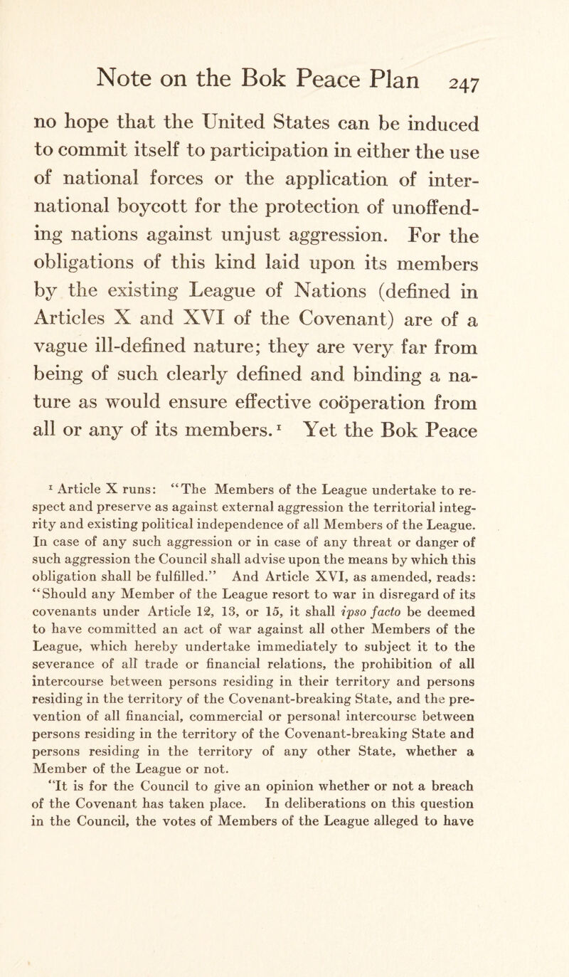 no hope that the United States can be induced to commit itself to participation in either the use of national forces or the application of inter¬ national boycott for the protection of unoffend¬ ing nations against unjust aggression. For the obligations of this kind laid upon its members by the existing League of Nations (defined in Articles X and XVI of the Covenant) are of a vague ill-defined nature; they are very far from being of such clearly defined and binding a na¬ ture as would ensure effective cooperation from all or any of its members.1 Yet the Bok Peace 1 Article X runs: “The Members of the League undertake to re¬ spect and preserve as against external aggression the territorial integ¬ rity and existing political independence of all Members of the League. In case of any such aggression or in case of any threat or danger of such aggression the Council shall advise upon the means by which this obligation shall be fulfilled.” And Article XVI, as amended, reads: “Should any Member of the League resort to war in disregard of its covenants under Article 12, 13, or 15, it shall ipso facto be deemed to have committed an act of war against all other Members of the League, which hereby undertake immediately to subject it to the severance of all trade or financial relations, the prohibition of all intercourse between persons residing in their territory and persons residing in the territory of the Covenant-breaking State, and the pre¬ vention of all financial, commercial or personal intercourse between persons residing in the territory of the Covenant-breaking State and persons residing in the territory of any other State, whether a Member of the League or not. “It is for the Council to give an opinion whether or not a breach of the Covenant has taken place. In deliberations on this question in the Council, the votes of Members of the League alleged to have