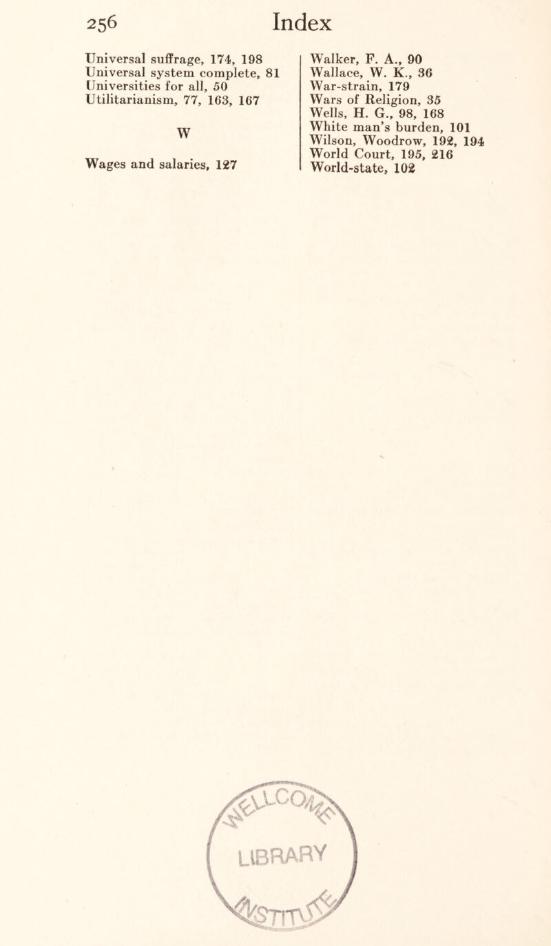 Universal suffrage, 174, 198 Universal system complete, 81 Universities for all, 50 Utilitarianism, 77, 163, 167 W Wages and salaries, 127 Walker, F. A., 90 Wallace, W. K., 36 War-strain, 179 Wars of Religion, 35 Wells, H. G., 98, 168 White man’s burden, 101 Wilson, Woodrow, 192, 194 World Court, 195, 216 World-state, 102 LIBRARY