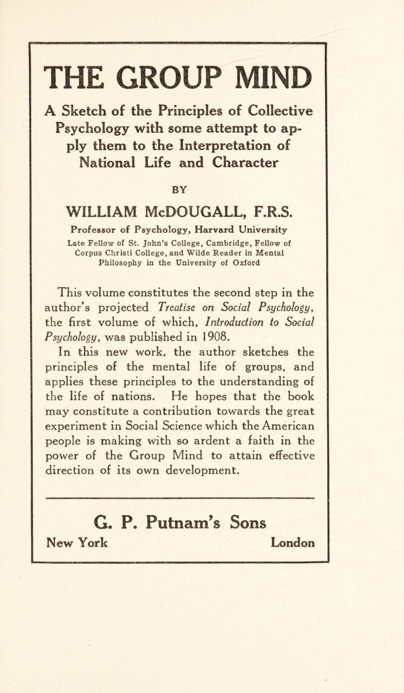 THE GROUP MIND A Sketch of the Principles of Collective Psychology with some attempt to ap¬ ply them to the Interpretation ©f National Life and Character BY WILLIAM McDOUGALL, F.R.S. Professor of Psychology, Harvard University Late Fellow of St. John’s College, Cambridge, Fellow of Corpus Christi College, and Wilde Reader in Mental Philosophy in the University of Oxford This volume constitutes the second step in the author’s projected Treatise on Social Psychology, the first volume of which. Introduction to Social Psychology, was published in 1908. In this new work, the author sketches the principles of the mental life of groups, and applies these principles to the understanding of the life of nations. He hopes that the book may constitute a contribution towards the great experiment in Social Science which the American people is making with so ardent a faith in the power of the Group Mind to attain effective direction of its own development. G. P. Putnam’s Sons