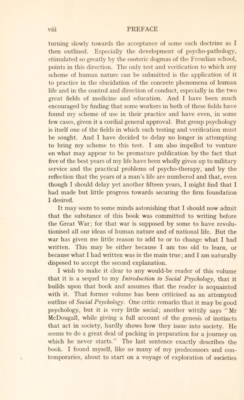 turning slowly towards the acceptance of some such doctrine as I then outlined. Especially the development of psycho-pathology, stimulated so greatly by the esoteric dogmas of the Freudian school, points in this direction. The only test and verification to which any scheme of human nature can be submitted is the application of it to practice in the elucidation of the concrete phenomena of human life and in the control and direction of conduct, especially in the two great fields of medicine and education. And I have been much encouraged by finding that some workers in both of these fields have found my scheme of use in their practice and have even, in some few cases, given it a cordial general approval. But group psychology is itself one of the fields in which such testing and verification must be sought. And 1 have decided to delay no longer in attempting to bring my scheme to this test. I am also impelled to venture on what may appear to be premature publication by the fact that five of the best years of my life have been wholly given up to military service and the practical problems of psycho-therapy, and by the reflection that the years of a man’s fife are numbered and that, even though I should delay yet another fifteen years, I might find that I had made but little progress towards securing the firm foundation I desired. It may seem to some minds astonishing that I should now admit that the substance of this book was committed to writing before the Great War; for that war is supposed by some to have revolu¬ tionised all our ideas of human nature and of national life. But the war has given me little reason to add to or to change what I had written. This may be either because I am too old to learn, or because what I had written was in the main true; and I am naturally disposed to accept the second explanation. I wish to make it clear to any would-be reader of this volume that it is a sequel to my Introduction to Social Psychology, that it builds upon that book and assumes that the reader is acquainted with it. That former volume has been criticised as an attempted outline of Social Psychology. One critic remarks that it may be good psychology, but it is very little social; another wittily says “Mr McDougall, while giving a full account of the genesis of instincts that act in society, hardly shows how they issue into society. He seems to do a great deal of packing in preparation for a journey on which he never starts.” The last sentence exactly describes the book. I found myself, like so many of my predecessors and con¬ temporaries, about to start on a voyage of exploration of societies