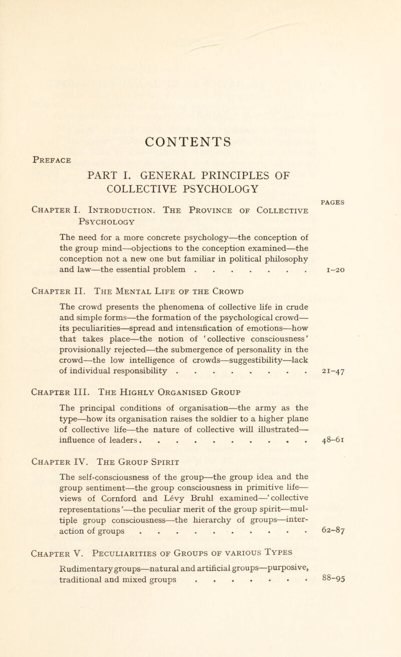CONTENTS Preface PART I. GENERAL PRINCIPLES OF COLLECTIVE PSYCHOLOGY Chapter I. Introduction. The Province of Collective Psychology The need for a more concrete psychology—the conception of the group mind—objections to the conception examined—the conception not a new one but familiar in political philosophy and law—the essential problem. Chapter II. The Mental Life of the Crowd The crowd presents the phenomena of collective life in crude and simple forms—the formation of the psychological crowd— its peculiarities—spread and intensification of emotions—how that takes place—the notion of ‘collective consciousness' provisionally rejected—the submergence of personality in the crowd—the low intelligence of crowds—suggestibility—lack of individual responsibility. Chapter III. The Highly Organised Group The principal conditions of organisation—the army as the type—how its organisation raises the soldier to a higher plane of collective life—the nature of collective will illustrated— influence of leaders. Chapter IV. The Group Spirit The self-consciousness of the group—the group idea and the group sentiment—the group consciousness in primitive life— views of Cornford and Levy Bruhl examined—‘ collective representations ’—the peculiar merit of the group spirit-—mul¬ tiple group consciousness—the hierarchy of groups—inter¬ action of groups. Chapter V. Peculiarities of Groups of various Types Rudimentary groups—natural and artificial groups—purposive, traditional and mixed groups. PAGES 1-20 21-47 48-61 62-87 88-95