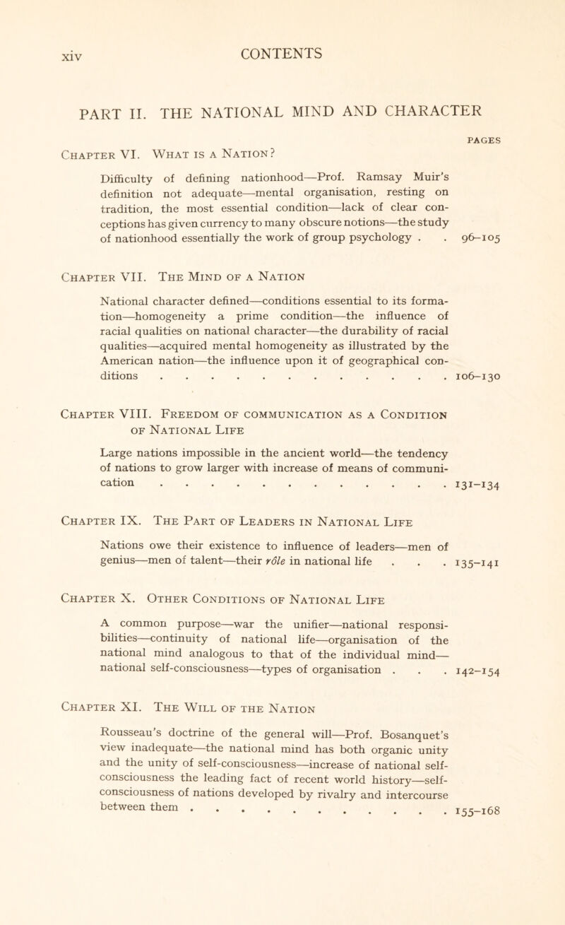 PART II. THE NATIONAL MIND AND CHARACTER PAGES Chapter VI. What is a Nation? Difficulty of defining nationhood—Prof. Ramsay Muir’s definition not adequate—mental organisation, resting on tradition, the most essential condition—lack of clear con¬ ceptions has given currency to many obscure notions—the study of nationhood essentially the work of group psychology . . 96-105 Chapter VII. The Mind of a Nation National character defined—conditions essential to its forma¬ tion—homogeneity a prime condition—the influence of racial qualities on national character—the durability of racial qualities—acquired mental homogeneity as illustrated by the American nation—the influence upon it of geographical con¬ ditions . 106-130 Chapter VIII. Freedom of communication as a Condition of National Life Large nations impossible in the ancient world—the tendency of nations to grow larger with increase of means of communi¬ cation . 131-134 Chapter IX. The Part of Leaders in National Life Nations owe their existence to influence of leaders—men of genius—men of talent—their role in national life . . . 135-141 Chapter X. Other Conditions of National Life A common purpose—war the unifier—national responsi¬ bilities—continuity of national life—organisation of the national mind analogous to that of the individual mind— national self-consciousness—types of organisation . . . 142-154 Chapter XI. The Will of the Nation Rousseau’s doctrine of the general will—Prof. Bosanquet’s view inadequate—the national mind has both organic unity and the unity of self-consciousness—increase of national self- consciousness the leading fact of recent world history—self- consciousness of nations developed by rivalry and intercourse between them ....