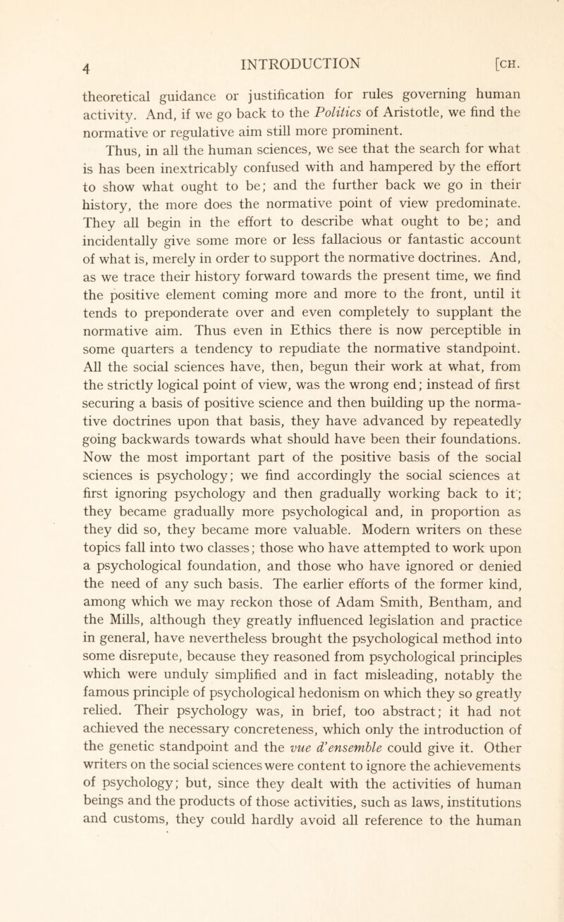 theoretical guidance or justification for rules governing human activity. And, if we go back to the Politics of Aristotle, we find the normative or regulative aim still more prominent. Thus, in all the human sciences, we see that the search for what is has been inextricably confused with and hampered by the effort to show what ought to be; and the further back we go in their history, the more does the normative point of view predominate. They all begin in the effort to describe what ought to be; and incidentally give some more or less fallacious or fantastic account of what is, merely in order to support the normative doctrines. And, as we trace their history forward towards the present time, we find the positive element coming more and more to the front, until it tends to preponderate over and even completely to supplant the normative aim. Thus even in Ethics there is now perceptible in some quarters a tendency to repudiate the normative standpoint. All the social sciences have, then, begun their work at what, from the strictly logical point of view, was the wrong end; instead of first securing a basis of positive science and then building up the norma¬ tive doctrines upon that basis, they have advanced by repeatedly going backwards towards what should have been their foundations. Now the most important part of the positive basis of the social sciences is psychology; we find accordingly the social sciences at first ignoring psychology and then gradually working back to it'; they became gradually more psychological and, in proportion as they did so, they became more valuable. Modern writers on these topics fall into two classes; those who have attempted to work upon a psychological foundation, and those who have ignored or denied the need of any such basis. The earlier efforts of the former kind, among which we may reckon those of Adam Smith, Bentham, and the Mills, although they greatly influenced legislation and practice in general, have nevertheless brought the psychological method into some disrepute, because they reasoned from psychological principles which were unduly simplified and in fact misleading, notably the famous principle of psychological hedonism on which they so greatly relied. Their psychology was, in brief, too abstract; it had not achieved the necessary concreteness, which only the introduction of the genetic standpoint and the vue d’ensemble could give it. Other writers on the social sciences were content to ignore the achievements of psychology; but, since they dealt with the activities of human beings and the products of those activities, such as laws, institutions and customs, they could hardly avoid all reference to the human