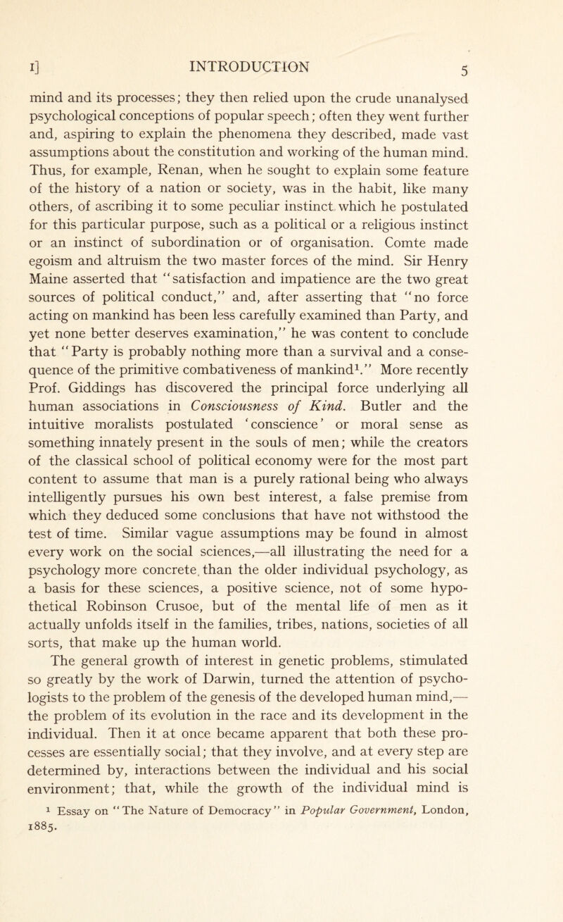 mind and its processes; they then relied upon the crude unanalysed psychological conceptions of popular speech; often they went further and, aspiring to explain the phenomena they described, made vast assumptions about the constitution and working of the human mind. Thus, for example, Renan, when he sought to explain some feature of the history of a nation or society, was in the habit, like many others, of ascribing it to some peculiar instinct which he postulated for this particular purpose, such as a political or a religious instinct or an instinct of subordination or of organisation. Comte made egoism and altruism the two master forces of the mind. Sir Henry Maine asserted that “ satisfaction and impatience are the two great sources of political conduct,” and, after asserting that “no force acting on mankind has been less carefully examined than Party, and yet none better deserves examination,” he was content to conclude that “Party is probably nothing more than a survival and a conse¬ quence of the primitive combativeness of mankind1.” More recently Prof. Giddings has discovered the principal force underlying all human associations in Consciousness of Kind. Butler and the intuitive moralists postulated ‘ conscience ’ or moral sense as something innately present in the souls of men; while the creators of the classical school of political economy were for the most part content to assume that man is a purely rational being who always intelligently pursues his own best interest, a false premise from which they deduced some conclusions that have not withstood the test of time. Similar vague assumptions may be found in almost every work on the social sciences,—all illustrating the need for a psychology more concrete, than the older individual psychology, as a basis for these sciences, a positive science, not of some hypo¬ thetical Robinson Crusoe, but of the mental life of men as it actually unfolds itself in the families, tribes, nations, societies of all sorts, that make up the human world. The general growth of interest in genetic problems, stimulated so greatly by the work of Darwin, turned the attention of psycho¬ logists to the problem of the genesis of the developed human mind,— the problem of its evolution in the race and its development in the individual. Then it at once became apparent that both these pro¬ cesses are essentially social; that they involve, and at every step are determined by, interactions between the individual and his social environment; that, while the growth of the individual mind is 1 Essay on “The Nature of Democracy” in Popular Government, London, 1885.
