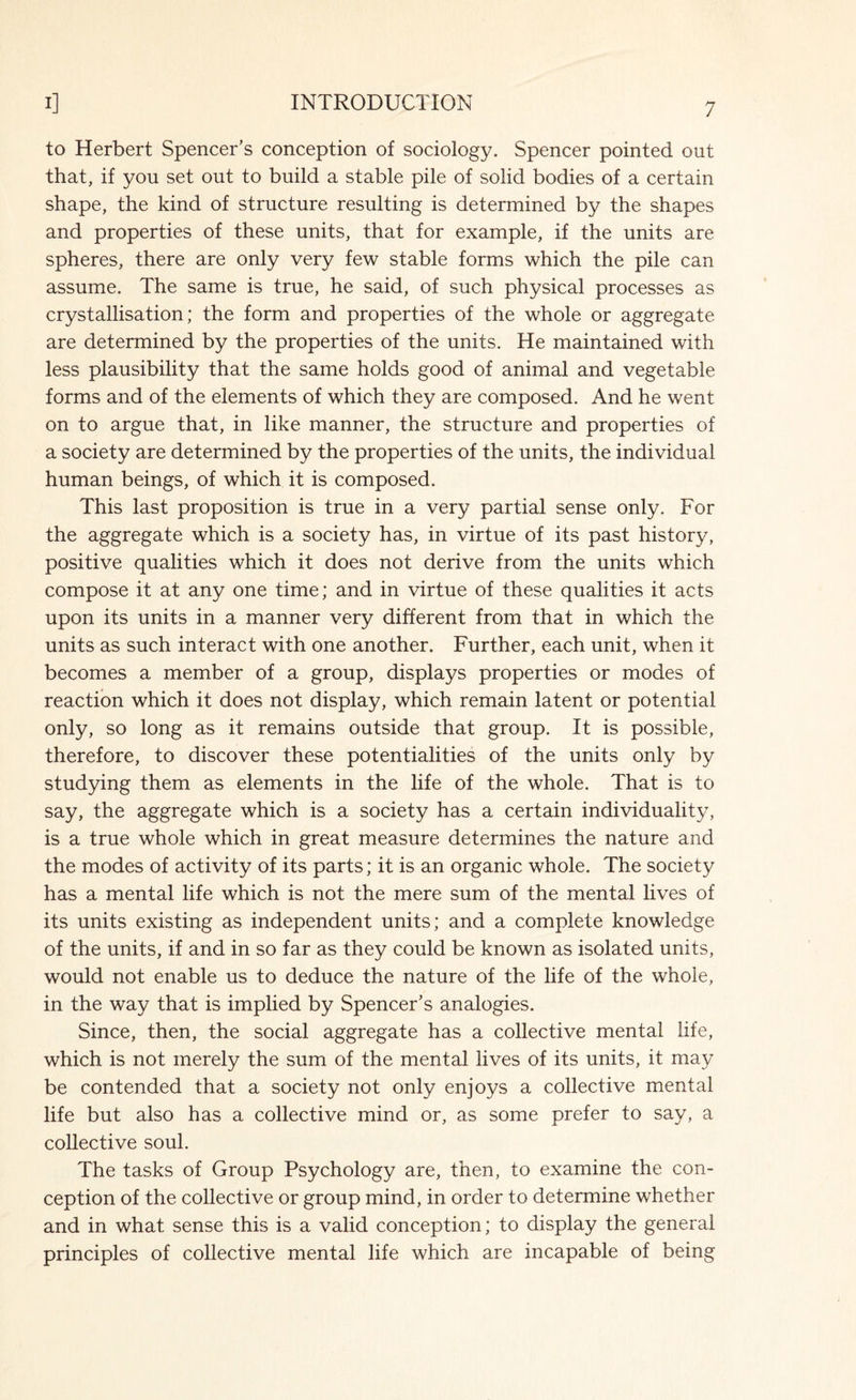 to Herbert Spencer’s conception of sociology. Spencer pointed out that, if you set out to build a stable pile of solid bodies of a certain shape, the kind of structure resulting is determined by the shapes and properties of these units, that for example, if the units are spheres, there are only very few stable forms which the pile can assume. The same is true, he said, of such physical processes as crystallisation; the form and properties of the whole or aggregate are determined by the properties of the units. He maintained with less plausibility that the same holds good of animal and vegetable forms and of the elements of which they are composed. And he went on to argue that, in like manner, the structure and properties of a society are determined by the properties of the units, the individual human beings, of which it is composed. This last proposition is true in a very partial sense only. For the aggregate which is a society has, in virtue of its past history, positive qualities which it does not derive from the units which compose it at any one time; and in virtue of these qualities it acts upon its units in a manner very different from that in which the units as such interact with one another. Further, each unit, when it becomes a member of a group, displays properties or modes of reaction which it does not display, which remain latent or potential only, so long as it remains outside that group. It is possible, therefore, to discover these potentialities of the units only by studying them as elements in the life of the whole. That is to say, the aggregate which is a society has a certain individuality, is a true whole which in great measure determines the nature and the modes of activity of its parts; it is an organic whole. The society has a mental life which is not the mere sum of the mental lives of its units existing as independent units; and a complete knowledge of the units, if and in so far as they could be known as isolated units, would not enable us to deduce the nature of the life of the whole, in the way that is implied by Spencer’s analogies. Since, then, the social aggregate has a collective mental life, which is not merely the sum of the mental lives of its units, it may be contended that a society not only enjoys a collective mental life but also has a collective mind or, as some prefer to say, a collective soul. The tasks of Group Psychology are, then, to examine the con¬ ception of the collective or group mind, in order to determine whether and in what sense this is a valid conception; to display the general principles of collective mental life which are incapable of being