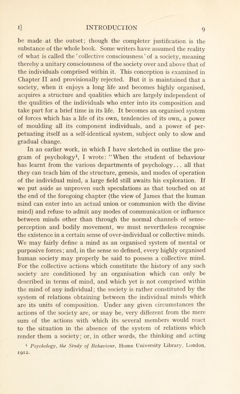 be made at the outset; though the completer justification is the substance of the whole book. Some writers have assumed the reality of what is called the ‘ collective consciousness5 of a society, meaning thereby a unitary consciousness of the society over and above that of the individuals comprised within it. This conception is examined in Chapter II and provisionally rejected. But it is maintained that a society, when it enjoys a long life and becomes highly organised, acquires a structure and qualities which are largely independent of the qualities of the individuals who enter into its composition and take part for a brief time in its life. It becomes an organised system of forces which has a life of its own, tendencies of its own, a power of moulding all its component individuals, and a power of per¬ petuating itself as a self-identical system, subject only to slow and gradual change. In an earlier work, in which I have sketched in outline the pro¬ gram of psychology1, I wrote: “When the student of behaviour has learnt from the various departments of psychology... all that they can teach him of the structure, genesis, and modes of operation of the individual mind, a large field still awaits his exploration. If we put aside as unproven such speculations as that touched on at the end of the foregoing chapter (the view of James that the human mind can enter into an actual union or communion with the divine mind) and refuse to admit any modes of communication or influence between minds other than through the normal channels of sense- perception and bodily movement, we must nevertheless recognise the existence in a certain sense of over-individual or collective minds. We may fairly define a mind as an organised system of mental or purposive forces; and, in the sense so defined, every highly organised human society may properly be said to possess a collective mind. For the collective actions which constitute the history of any such society are conditioned by an organisation which can only be described in terms of mind, and which yet is not comprised within the mind of any individual; the society is rather constituted by the system of relations obtaining between the individual minds which are its units of composition. Under any given circumstances the actions of the society are, or may be, very different from the mere sum of the actions with which its several members would react to the situation in the absence of the system of relations which render them a society; or, in other words, the thinking and acting 1 Psychology, the Study of Behaviour, Home University Library, London, 1912.
