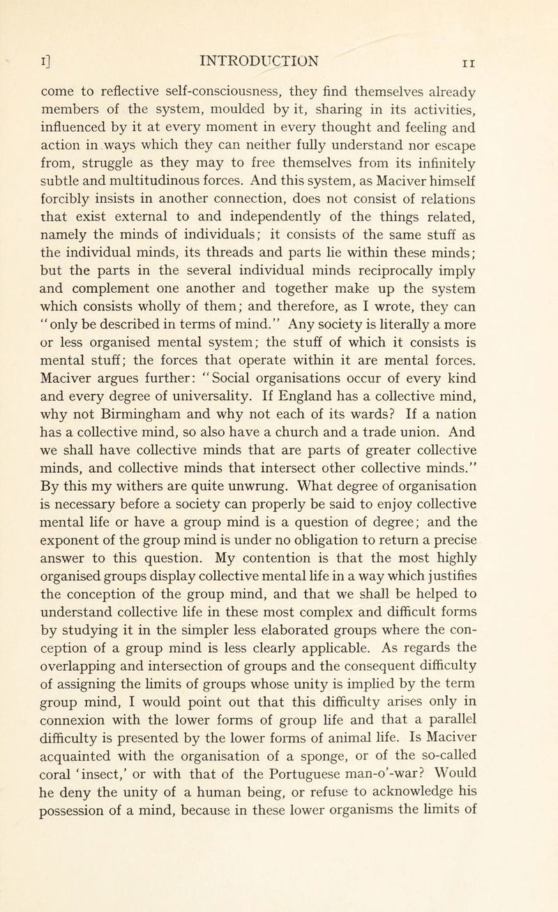 come to reflective self-consciousness, they find themselves already members of the system, moulded by it, sharing in its activities, influenced by it at every moment in every thought and feeling and action in ways which they can neither fully understand nor escape from, struggle as they may to free themselves from its infinitely subtle and multitudinous forces. And this system, as Maciver himself forcibly insists in another connection, does not consist of relations that exist external to and independently of the things related, namely the minds of individuals; it consists of the same stuff as the individual minds, its threads and parts lie within these minds; but the parts in the several individual minds reciprocally imply and complement one another and together make up the system which consists wholly of them; and therefore, as I wrote, they can “ only be described in terms of mind.” Any society is literally a more or less organised mental system; the stuff of which it consists is mental stuff; the forces that operate within it are mental forces. Maciver argues further: “Social organisations occur of every kind and every degree of universality. If England has a collective mind, why not Birmingham and why not each of its wards? If a nation has a collective mind, so also have a church and a trade union. And we shall have collective minds that are parts of greater collective minds, and collective minds that intersect other collective minds.” By this my withers are quite unwrung. What degree of organisation is necessary before a society can properly be said to enjoy collective mental life or have a group mind is a question of degree; and the exponent of the group mind is under no obligation to return a precise answer to this question. My contention is that the most highly organised groups display collective mental life in a way which justifies the conception of the group mind, and that we shall be helped to understand collective life in these most complex and difficult forms by studying it in the simpler less elaborated groups where the con¬ ception of a group mind is less clearly applicable. As regards the overlapping and intersection of groups and the consequent difficulty of assigning the limits of groups whose unity is implied by the term group mind, I would point out that this difficulty arises only in connexion with the lower forms of group life and that a parallel difficulty is presented by the lower forms of animal life. Is Maciver acquainted with the organisation of a sponge, or of the so-called coral 'insect,' or with that of the Portuguese man-o'-war? Would he deny the unity of a human being, or refuse to acknowledge his possession of a mind, because in these lower organisms the limits of