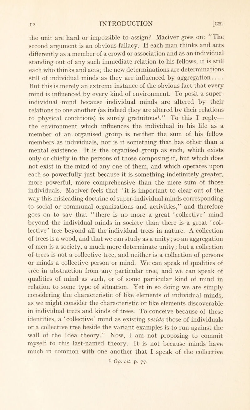 the unit are hard or impossible to assign? Maciver goes on: “The second argument is an obvious fallacy. If each man thinks and acts differently as a member of a crowd or association and as an individual standing out of any such immediate relation to his fellows, it is still each who thinks and acts; the new determinations are determinations still of individual minds as they are influenced by aggregation.... But this is merely an extreme instance of the obvious fact that every mind is influenced by every kind of environment. To posit a super¬ individual mind because individual minds are altered by their relations to one another (as indeed they are altered by their relations to physical conditions) is surely gratuitous1/’ To this I reply— the environment which influences the individual in his life as a member of an organised group is neither the sum of his fellow members as individuals, nor is it something that has other than a mental existence. It is the organised group as such, which exists only or chiefly in the persons of those composing it, but which does not exist in the mind of any one of them, and which operates upon each so powerfully just because it is something indefinitely greater, more powerful, more comprehensive than the mere sum of those individuals. Maciver feels that “it is important to clear out of the way this misleading doctrine of super-individual minds corresponding to social or communal organisations and activities,’’ and therefore goes on to say that “there is no more a great 'collective’ mind beyond the individual minds in society than there is a great 'col¬ lective ' tree beyond all the individual trees in nature. A collection of trees is a wood, and that we can study as a unity; so an aggregation of men is a society, a much more determinate unity; but a collection of trees is not a collective tree, and neither is a collection of persons or minds a collective person or mind. We can speak of qualities of tree in abstraction from any particular tree, and we can speak of qualities of mind as such, or of some particular kind of mind in relation to some type of situation. Yet in so doing we are simply considering the characteristic of like elements of individual minds, as we might consider the characteristic or like elements discoverable in individual trees and kinds of trees. To conceive because of these identities, a ' collective ’ mind as existing beside those of individuals or a collective tree beside the variant examples is to run against the wall of the Idea theory.’’ Now, I am not proposing to commit myself to this last-named theory. It is not because minds have much in common with one another that I speak of the collective