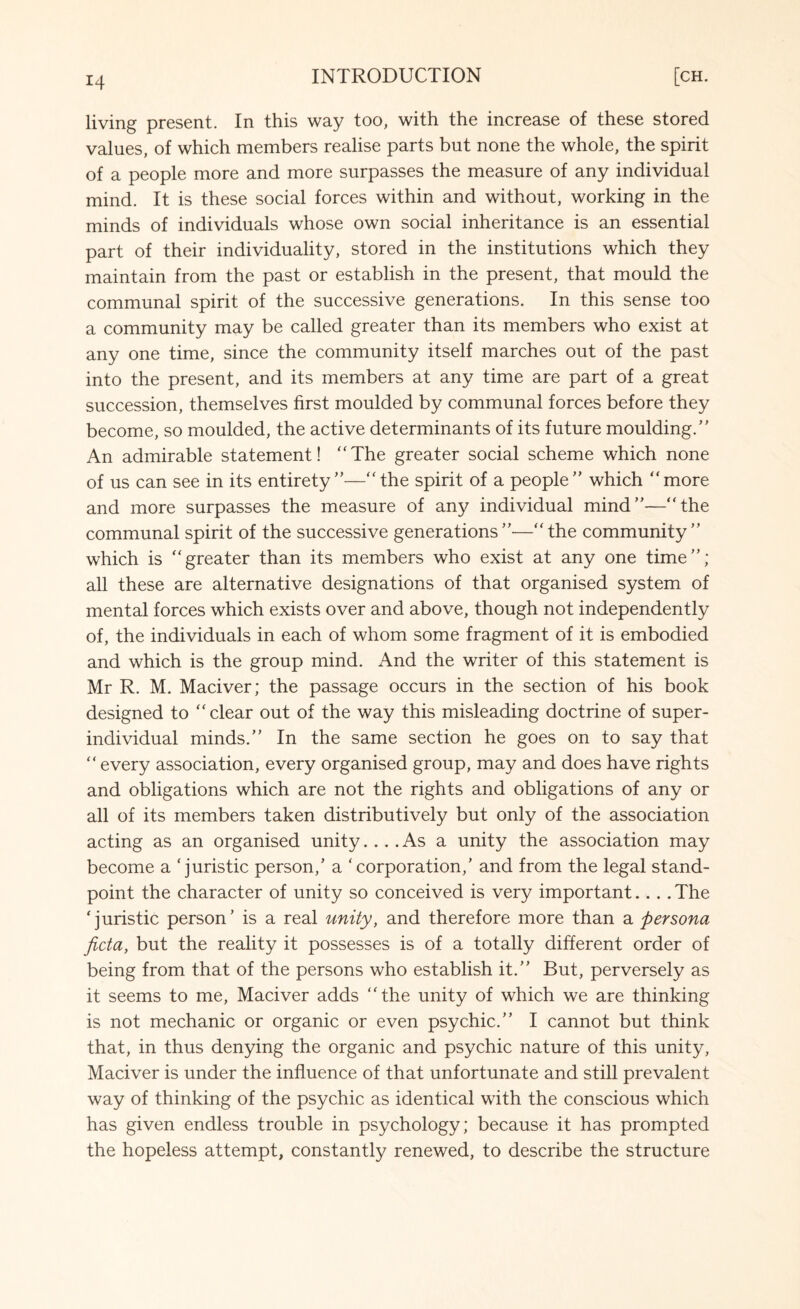 living present. In this way too, with the increase of these stored values, of which members realise parts but none the whole, the spirit of a people more and more surpasses the measure of any individual mind. It is these social forces within and without, working in the minds of individuals whose own social inheritance is an essential part of their individuality, stored in the institutions which they maintain from the past or establish in the present, that mould the communal spirit of the successive generations. In this sense too a community may be called greater than its members who exist at any one time, since the community itself marches out of the past into the present, and its members at any time are part of a great succession, themselves first moulded by communal forces before they become, so moulded, the active determinants of its future moulding.’’ An admirable statement! The greater social scheme which none of us can see in its entirety”—the spirit of a people” which more and more surpasses the measure of any individual mind”—the communal spirit of the successive generations”-—the community” which is greater than its members who exist at any one time”; all these are alternative designations of that organised system of mental forces which exists over and above, though not independently of, the individuals in each of whom some fragment of it is embodied and which is the group mind. And the writer of this statement is Mr R. M. Maciver; the passage occurs in the section of his book designed to clear out of the way this misleading doctrine of super¬ individual minds.” In the same section he goes on to say that  every association, every organised group, may and does have rights and obligations which are not the rights and obligations of any or all of its members taken distributively but only of the association acting as an organised unity... .As a unity the association may become a ‘juristic person/ a ‘corporation,’ and from the legal stand¬ point the character of unity so conceived is very important.... The ‘juristic person’ is a real unity, and therefore more than a persona ficta, but the reality it possesses is of a totally different order of being from that of the persons who establish it.” But, perversely as it seems to me, Maciver adds the unity of which we are thinking is not mechanic or organic or even psychic.” I cannot but think that, in thus denying the organic and psychic nature of this unity, Maciver is under the influence of that unfortunate and still prevalent way of thinking of the psychic as identical with the conscious which has given endless trouble in psychology; because it has prompted the hopeless attempt, constantly renewed, to describe the structure