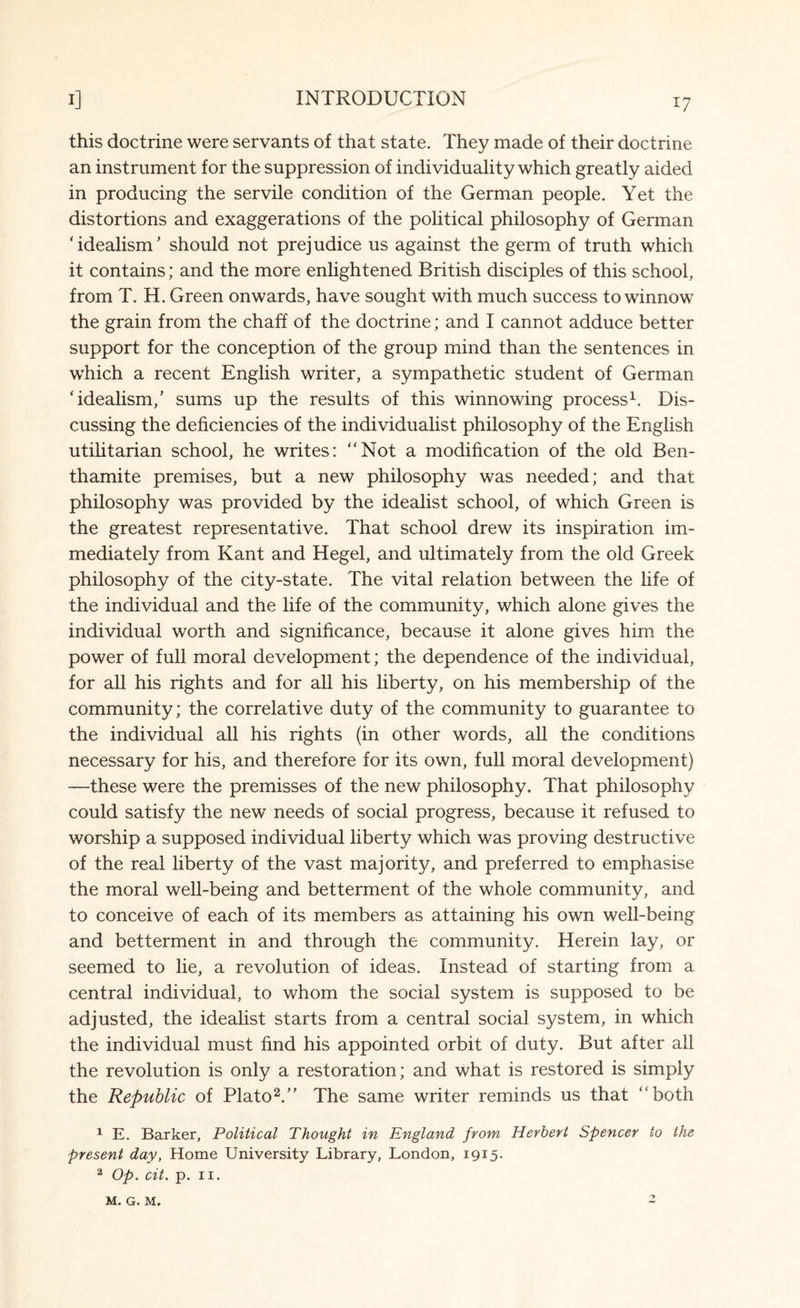 this doctrine were servants of that state. They made of their doctrine an instrument for the suppression of individuality which greatly aided in producing the servile condition of the German people. Yet the distortions and exaggerations of the political philosophy of German 'idealism’ should not prejudice us against the germ of truth which it contains; and the more enlightened British disciples of this school, from T. H. Green onwards, have sought with much success to winnow the grain from the chaff of the doctrine; and I cannot adduce better support for the conception of the group mind than the sentences in which a recent English writer, a sympathetic student of German 'idealism,' sums up the results of this winnowing process1. Dis¬ cussing the deficiencies of the individualist philosophy of the English utilitarian school, he writes: Not a modification of the old Ben¬ thamite premises, but a new philosophy was needed; and that philosophy was provided by the idealist school, of which Green is the greatest representative. That school drew its inspiration im¬ mediately from Kant and Hegel, and ultimately from the old Greek philosophy of the city-state. The vital relation between the life of the individual and the life of the community, which alone gives the individual worth and significance, because it alone gives him the power of full moral development; the dependence of the individual, for all his rights and for all his liberty, on his membership of the community; the correlative duty of the community to guarantee to the individual all his rights (in other words, all the conditions necessary for his, and therefore for its own, full moral development) —these were the premisses of the new philosophy. That philosophy could satisfy the new needs of social progress, because it refused to worship a supposed individual liberty which was proving destructive of the real liberty of the vast majority, and preferred to emphasise the moral well-being and betterment of the whole community, and to conceive of each of its members as attaining his own well-being and betterment in and through the community. Herein lay, or seemed to lie, a revolution of ideas. Instead of starting from a central individual, to whom the social system is supposed to be adjusted, the idealist starts from a central social system, in which the individual must find his appointed orbit of duty. But after all the revolution is only a restoration; and what is restored is simply the Republic of Plato2.’’ The same writer reminds us that both 1 E. Barker, Political Thought in England from Herbert Spencer to the present day, Home University Library, London, 1915. 2 Op. cit. p. 11.