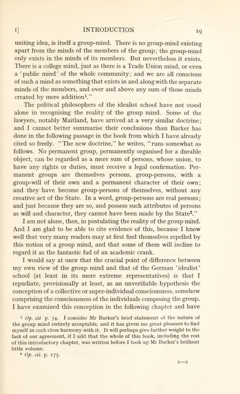 uniting idea, is itself a group-mind. There is no group-mind existing apart from the minds of the members of the group; the group-mind only exists in the minds of its members. But nevertheless it exists. There is a college mind, just as there is a Trade Union mind, or even a ‘public mind’ of the whole community; and we are all conscious of such a mind as something that exists in and along with the separate minds of the members, and over and above any sum of those minds created by mere addition1.” The political philosophers of the idealist school have not stood alone in recognising the reality of the group mind. Some of the lawyers, notably Maitland, have arrived at a very similar doctrine; and I cannot better summarise their conclusions than Barker has done in the following passage in the book from which I have already cited so freely. “The new doctrine,” he writes, “runs somewhat as follows. No permanent group, permanently organised for a durable object, can be regarded as a mere sum of persons, whose union, to have any rights or duties, must receive a legal confirmation. Per¬ manent groups are themselves persons, group-persons, with a group-will of their own and a permanent character of their own; and they have become group-persons of themselves, without any creative act of the State. In a word, group-persons are real persons; and just because they are so, and possess such attributes of persons as will and character, they cannot have been made by the State2.” I am not alone, then, in postulating the reality of the group mind. And I am glad to be able to cite evidence of this, because I know well that very many readers may at first find themselves repelled by this notion of a group mind, and that some of them will incline to regard it as the fantastic fad of an academic crank. I would say at once that the crucial point of difference between my own view of the group mind and that of the German ‘ idealist' school (at least in its more extreme representatives) is that I repudiate, provisionally at least, as an unverifiable hypothesis the conception of a collective or super-individual consciousness, somehow comprising the consciousness of the individuals composing the group. I have examined this conception in the following chapter and have 1 Op. cit p. 74. I consider Mr Barker’s brief statement of the nature of the group mind entirely acceptable, and it has given me great pleasure to find myself in such close harmony with it. It will perhaps give further weight to the fact of our agreement, if I add that the whole of this book, including the rest of this introductory chapter, was written before I took up Mr Barker’s brilliant little volume.
