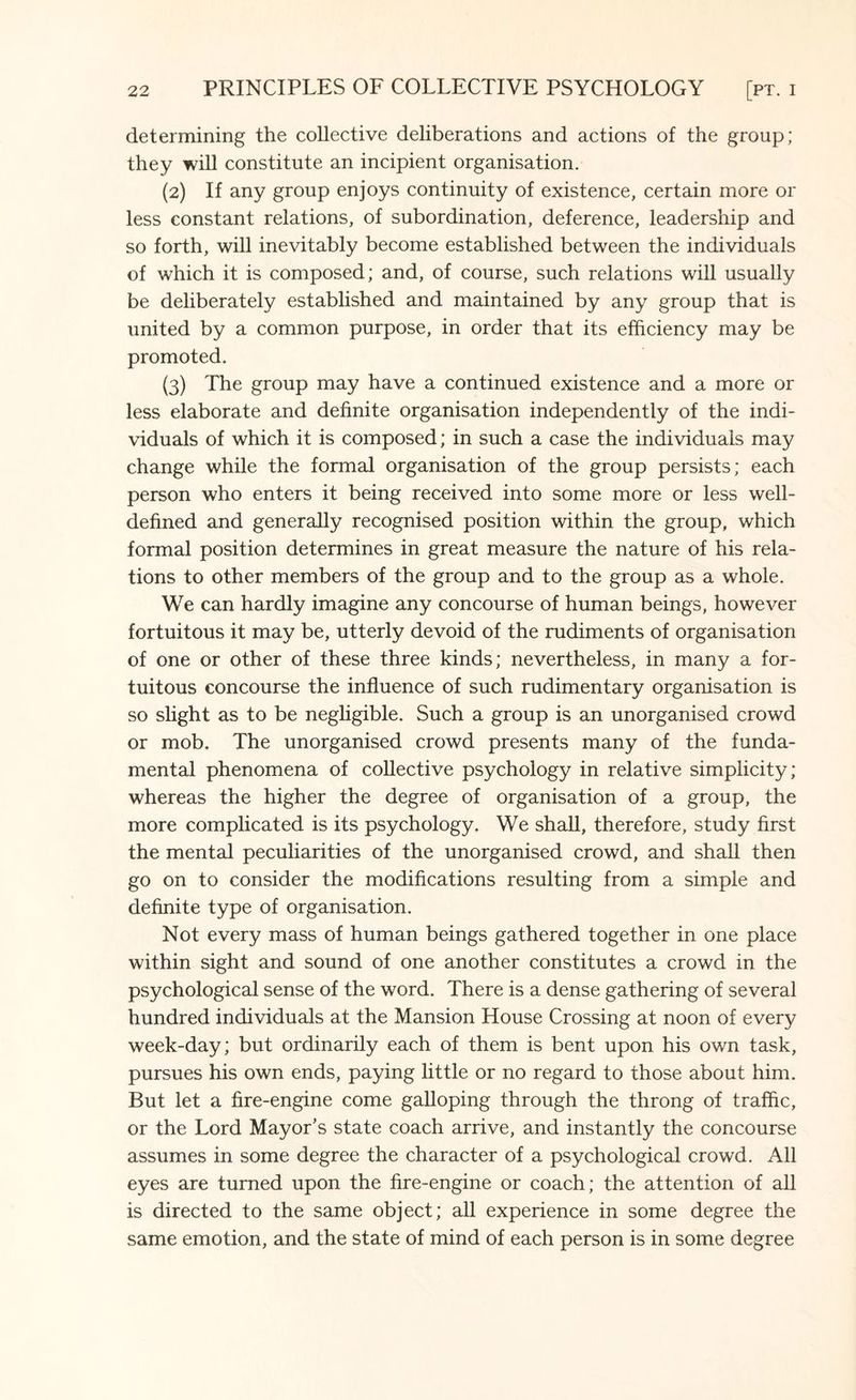determining the collective deliberations and actions of the group; they will constitute an incipient organisation. (2) If any group enjoys continuity of existence, certain more or less constant relations, of subordination, deference, leadership and so forth, will inevitably become established between the individuals of which it is composed; and, of course, such relations will usually be deliberately established and maintained by any group that is united by a common purpose, in order that its efficiency may be promoted. (3) The group may have a continued existence and a more or less elaborate and definite organisation independently of the indi¬ viduals of which it is composed; in such a case the individuals may change while the formal organisation of the group persists; each person who enters it being received into some more or less well- defined and generally recognised position within the group, which formal position determines in great measure the nature of his rela¬ tions to other members of the group and to the group as a whole. We can hardly imagine any concourse of human beings, however fortuitous it may be, utterly devoid of the rudiments of organisation of one or other of these three kinds; nevertheless, in many a for¬ tuitous concourse the influence of such rudimentary organisation is so slight as to be negligible. Such a group is an unorganised crowd or mob. The unorganised crowd presents many of the funda¬ mental phenomena of collective psychology in relative simplicity; whereas the higher the degree of organisation of a group, the more complicated is its psychology. We shall, therefore, study first the mental peculiarities of the unorganised crowd, and shall then go on to consider the modifications resulting from a simple and definite type of organisation. Not every mass of human beings gathered together in one place within sight and sound of one another constitutes a crowd in the psychological sense of the word. There is a dense gathering of several hundred individuals at the Mansion House Crossing at noon of every week-day; but ordinarily each of them is bent upon his own task, pursues his own ends, paying little or no regard to those about him. But let a fire-engine come galloping through the throng of traffic, or the Lord Mayor’s state coach arrive, and instantly the concourse assumes in some degree the character of a psychological crowd. All eyes are turned upon the fire-engine or coach; the attention of all is directed to the same object; all experience in some degree the same emotion, and the state of mind of each person is in some degree