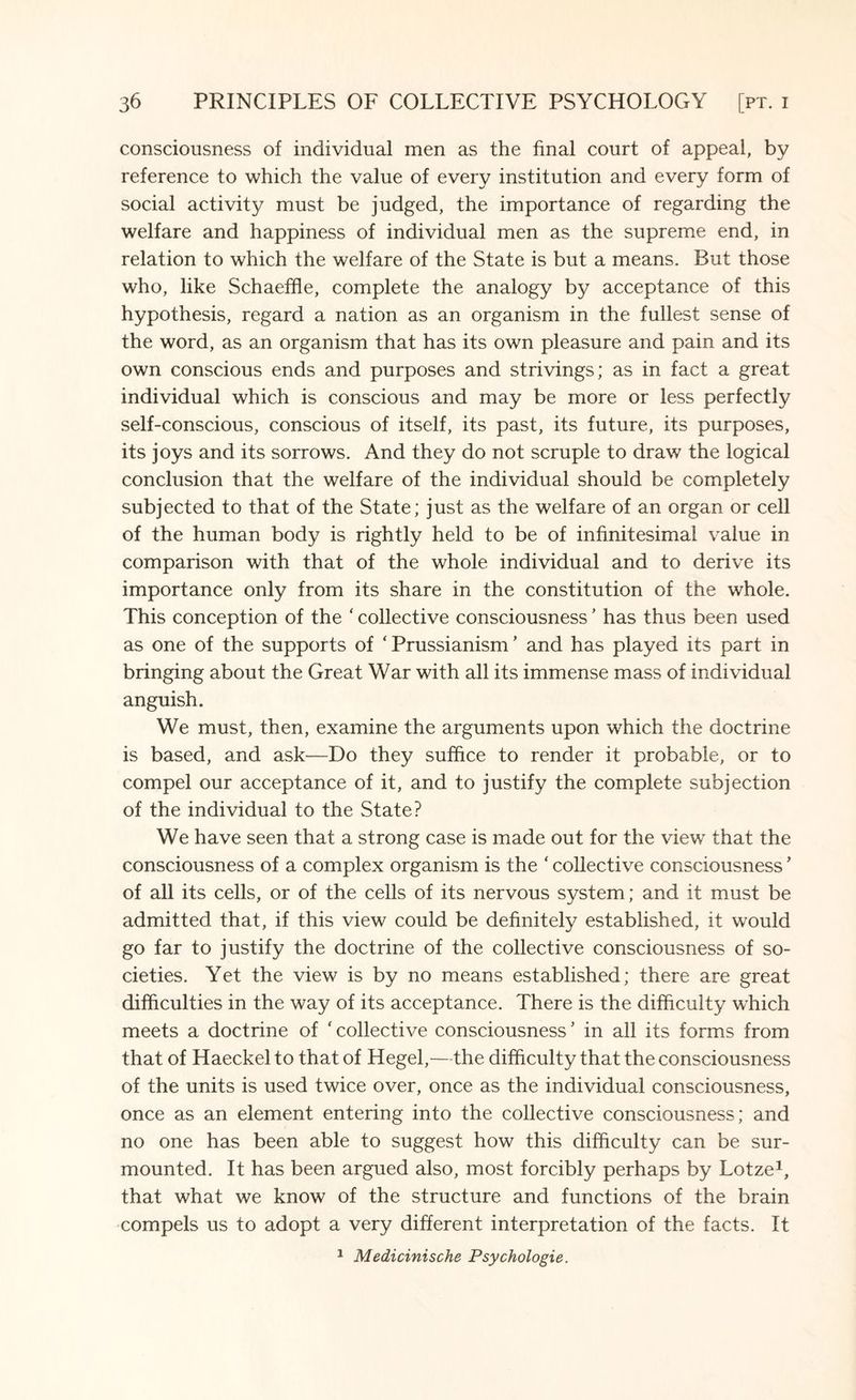 consciousness of individual men as the final court of appeal, by reference to which the value of every institution and every form of social activity must be judged, the importance of regarding the welfare and happiness of individual men as the supreme end, in relation to which the welfare of the State is but a means. But those who, like Schaeffle, complete the analogy by acceptance of this hypothesis, regard a nation as an organism in the fullest sense of the word, as an organism that has its own pleasure and pain and its own conscious ends and purposes and strivings; as in fact a great individual which is conscious and may be more or less perfectly self-conscious, conscious of itself, its past, its future, its purposes, its joys and its sorrows. And they do not scruple to draw the logical conclusion that the welfare of the individual should be completely subjected to that of the State; just as the welfare of an organ or cell of the human body is rightly held to be of infinitesimal value in comparison with that of the whole individual and to derive its importance only from its share in the constitution of the whole. This conception of the ' collective consciousness' has thus been used as one of the supports of ‘ Prussianism ’ and has played its part in bringing about the Great War with all its immense mass of individual anguish. We must, then, examine the arguments upon which the doctrine is based, and ask—Do they suffice to render it probable, or to compel our acceptance of it, and to justify the complete subjection of the individual to the State? We have seen that a strong case is made out for the view that the consciousness of a complex organism is the ‘ collective consciousness ’ of all its cells, or of the cells of its nervous system; and it must be admitted that, if this view could be definitely established, it would go far to justify the doctrine of the collective consciousness of so¬ cieties. Yet the view is by no means established; there are great difficulties in the way of its acceptance. There is the difficulty which meets a doctrine of ‘ collective consciousness * in all its forms from that of Haeckel to that of Hegel,—the difficulty that the consciousness of the units is used twice over, once as the individual consciousness, once as an element entering into the collective consciousness; and no one has been able to suggest how this difficulty can be sur¬ mounted. It has been argued also, most forcibly perhaps by Lotze1, that what we know of the structure and functions of the brain compels us to adopt a very different interpretation of the facts. It 1 Medicinische Psychologie.