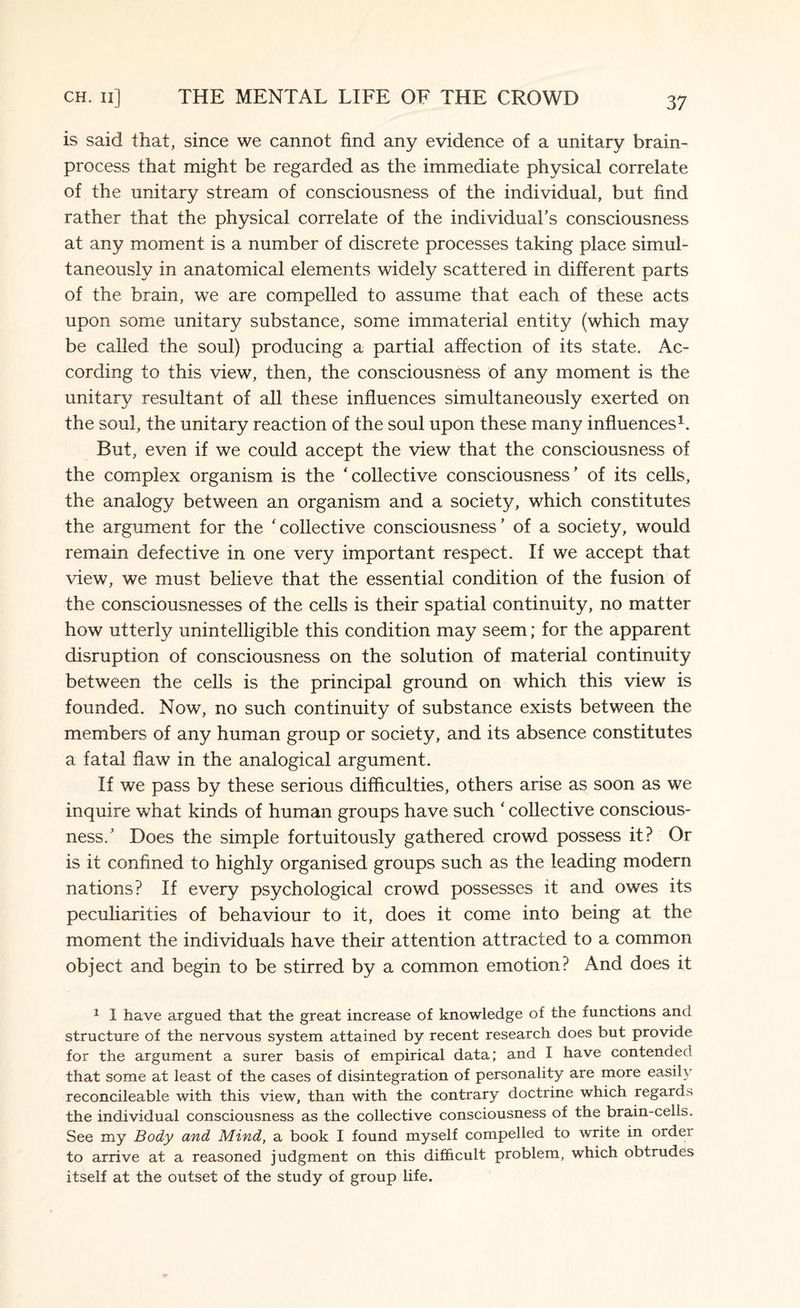 is said that, since we cannot find any evidence of a unitary brain- process that might be regarded as the immediate physical correlate of the unitary stream of consciousness of the individual, but find rather that the physical correlate of the individual's consciousness at any moment is a number of discrete processes taking place simul¬ taneously in anatomical elements widely scattered in different parts of the brain, we are compelled to assume that each of these acts upon some unitary substance, some immaterial entity (which may be called the soul) producing a partial affection of its state. Ac¬ cording to this view, then, the consciousness of any moment is the unitary resultant of all these influences simultaneously exerted on the soul, the unitary reaction of the soul upon these many influences1. But, even if we could accept the view that the consciousness of the complex organism is the 'collective consciousness' of its cells, the analogy between an organism and a society, which constitutes the argument for the ‘collective consciousness' of a society, would remain defective in one very important respect. If we accept that view, we must believe that the essential condition of the fusion of the consciousnesses of the cells is their spatial continuity, no matter how utterly unintelligible this condition may seem; for the apparent disruption of consciousness on the solution of material continuity between the cells is the principal ground on which this view is founded. Now, no such continuity of substance exists between the members of any human group or society, and its absence constitutes a fatal flaw in the analogical argument. If we pass by these serious difficulties, others arise as soon as we inquire what kinds of human groups have such ‘ collective conscious¬ ness.' Does the simple fortuitously gathered crowd possess it? Or is it confined to highly organised groups such as the leading modern nations? If every psychological crowd possesses it and owes its peculiarities of behaviour to it, does it come into being at the moment the individuals have their attention attracted to a common object and begin to be stirred by a common emotion? And does it 1 I have argued that the great increase of knowledge of the functions and structure of the nervous system attained by recent research does but provide for the argument a surer basis of empirical data; and I have contended that some at least of the cases of disintegration of personality are more easily reconcileable with this view, than with the contrary doctrine which regards the individual consciousness as the collective consciousness of the brain-cells. See my Body and Mind, a book I found myself compelled to write in order to arrive at a reasoned judgment on this difficult problem, which obtrudes itself at the outset of the study of group life.