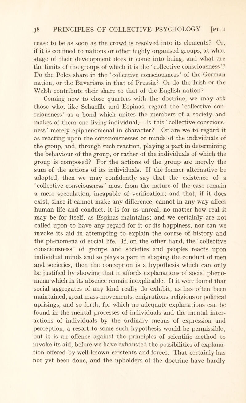cease to be as soon as the crowd is resolved into its elements? Or, if it is confined to nations or other highly organised groups, at what stage of their development does it come into being, and what are the limits of the groups of which it is the ‘ collective consciousness ’ ? Do the Poles share in the ‘collective consciousness’ of the German nation, or the Bavarians in that of Prussia? Or do the Irish or the Welsh contribute their share to that of the English nation? Coming now to close quarters with the doctrine, we may ask those who, like Schaelfle and Espinas, regard the ‘collective con¬ sciousness’ as a bond which unites the members of a society and makes of them one living individual,—Is this ‘ collective conscious¬ ness’ merely epiphenomenal in character? Or are we to regard it as reacting upon the consciousnesses or minds of the individuals of the group, and, through such reaction, playing a part in determining the behaviour of the group, or rather of the individuals of which the group is composed? For the actions of the group are merely the sum of the actions of its individuals. If the former alternative be adopted, then we may confidently say that the existence of a ‘collective consciousness’ must from the nature of the case remain a mere speculation, incapable of verification; and that, if it does exist, since it cannot make any difference, cannot in any way affect human life and conduct, it is for us unreal, no matter how real it may be for itself, as Espinas maintains; and we certainly are not called upon to have any regard for it or its happiness, nor can we invoke its aid in attempting to explain the course of history and the phenomena of social life. If, on the other hand, the ‘ collective consciousness’ of groups and societies and peoples reacts upon individual minds and so plays a part in shaping the conduct of men and societies, then the conception is a hypothesis which can only be justified by showing that it affords explanations of social pheno¬ mena which in its absence remain inexplicable. If it were found that social aggregates of any kind really do exhibit, as has often been maintained, great mass-movements, emigrations, religious or political uprisings, and so forth, for which no adequate explanations can be found in the mental processes of individuals and the mental inter¬ actions of individuals by the ordinary means of expression and perception, a resort to some such hypothesis would be permissible; but it is an offence against the principles of scientific method to invoke its aid, before we have exhausted the possibilities of explana¬ tion offered by well-known existents and forces. That certainly has not yet been done, and the upholders of the doctrine have hardly