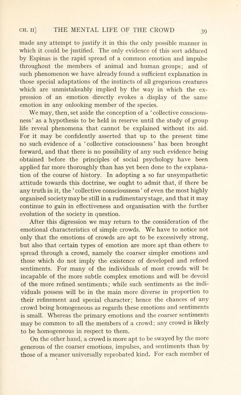 made any attempt to justify it in this the only possible manner in which it could be justified. The only evidence of this sort adduced by Espinas is the rapid spread of a common emotion and impulse throughout the members of animal and human groups; and of such phenomenon we have already found a sufficient explanation in those special adaptations of the instincts of all gregarious creatures which are unmistakeably implied by the way in which the ex¬ pression of an emotion directly evokes a display of the same emotion in any onlooking member of the species. We may, then, set aside the conception of a ‘ collective conscious¬ ness ’ as a hypothesis to be held in reserve until the study of group life reveal phenomena that cannot be explained without its aid. For it may be confidently asserted that up to the present time no such evidence of a ' collective consciousness * has been brought forward, and that there is no possibility of any such evidence being obtained before the principles of social psychology have been applied far more thoroughly than has yet been done to the explana¬ tion of the course of history. In adopting a so far unsympathetic attitude towards this doctrine, we ought to admit that, if there be any truth in it, the f collective consciousness ’ of even the most highly organised society maybe still in a rudimentary stage, and that it may continue to gain in effectiveness and organisation with the further evolution of the society in question. After this digression we may return to the consideration of the emotional characteristics of simple crowds. We have to notice not only that the emotions of crowds are apt to be excessively strong, but also that certain types of emotion are more apt than others to spread through a crowd, namely the coarser simpler emotions and those which do not imply the existence of developed and refined sentiments. For many of the individuals of most crowds will be incapable of the more subtle complex emotions and will be devoid of the more refined sentiments; while such sentiments as the indi¬ viduals possess will be in the main more diverse in proportion to their refinement and special character; hence the chances of any crowd being homogeneous as regards these emotions and sentiments is small. Whereas the primary emotions and the coarser sentiments may be common to all the members of a crowd; any crowd is likely to be homogeneous in respect to them. On the other hand, a crowd is more apt to be swayed by the more generous of the coarser emotions, impulses, and sentiments than by those of a meaner universally reprobated kind. For each member of