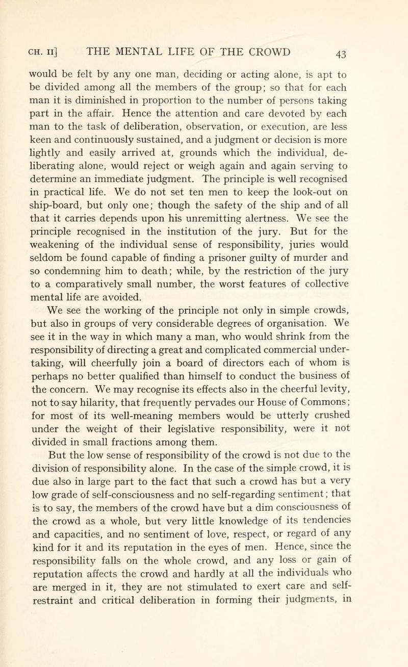 would be felt by any one man, deciding or acting alone, is apt to be divided among all the members of the group; so that for each man it is diminished in proportion to the number of persons taking part in the affair. Hence the attention and care devoted by each man to the task of deliberation, observation, or execution, are less keen and continuously sustained, and a judgment or decision is more lightly and easily arrived at, grounds which the individual, de¬ liberating alone, would reject or weigh again and again serving to determine an immediate judgment. The principle is well recognised in practical life. We do not set ten men to keep the look-out on ship-board, but only one; though the safety of the ship and of all that it carries depends upon his unremitting alertness. We see the principle recognised in the institution of the jury. But for the weakening of the individual sense of responsibility, juries would seldom be found capable of finding a prisoner guilty of murder and so condemning him to death; while, by the restriction of the jury to a comparatively small number, the worst features of collective mental fife are avoided. We see the working of the principle not only in simple crowds, but also in groups of very considerable degrees of organisation. We see it in the way in which many a man, who would shrink from the responsibility of directing a great and complicated commercial under¬ taking, will cheerfully join a board of directors each of whom is perhaps no better qualified than himself to conduct the business of the concern. We may recognise its effects also in the cheerful levity, not to say hilarity, that frequently pervades our House of Commons; for most of its well-meaning members would be utterly crushed under the weight of their legislative responsibility, were it not divided in small fractions among them. But the low sense of responsibility of the crowd is not due to the division of responsibility alone. In the case of the simple crowd, it is due also in large part to the fact that such a crowd has but a very low grade of self-consciousness and no self-regarding sentiment; that is to say, the members of the crowd have but a dim consciousness of the crowd as a whole, but very little knowledge of its tendencies and capacities, and no sentiment of love, respect, or regard of any kind for it and its reputation in the eyes of men. Hence, since the responsibility falls on the whole crowd, and any loss or gain of reputation affects the crowd and hardly at all the individuals who are merged in it, they are not stimulated to exert care and self- restraint and critical deliberation in forming their judgments, in