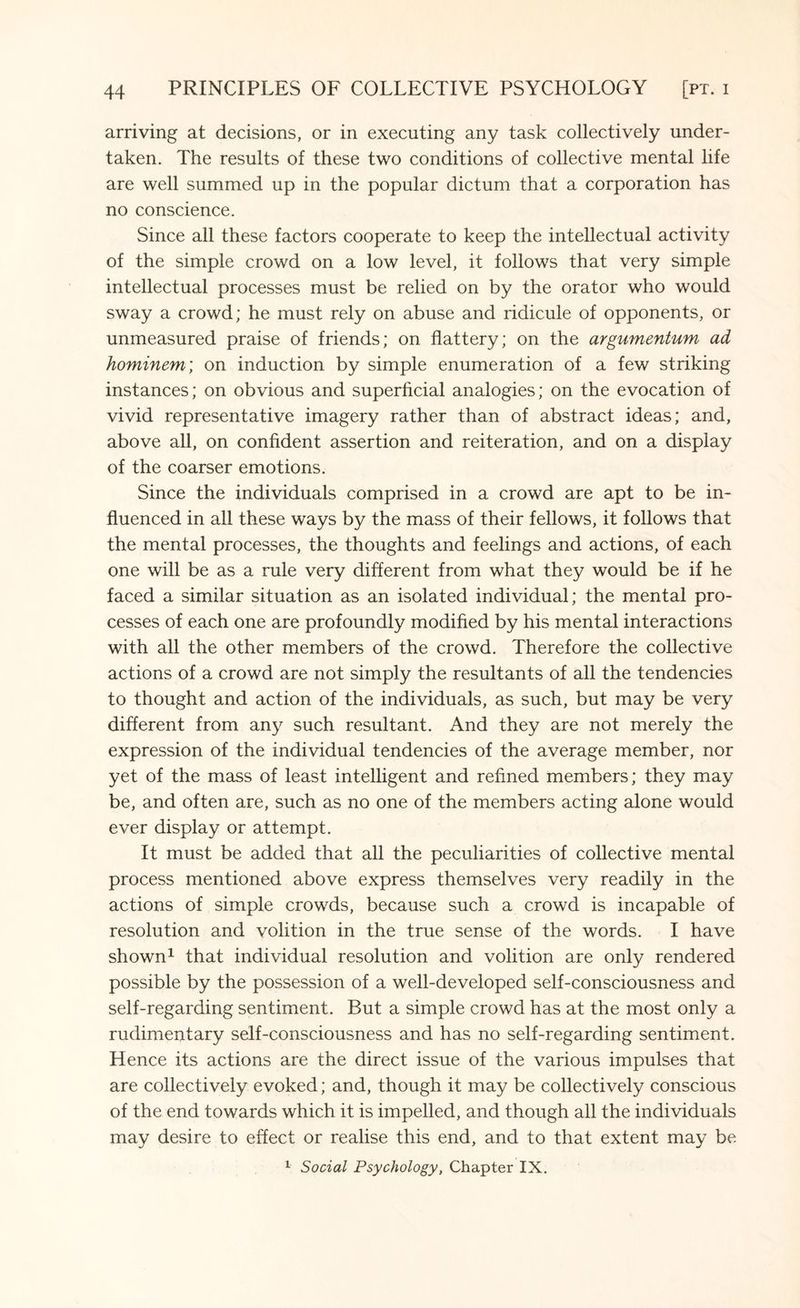 arriving at decisions, or in executing any task collectively under¬ taken. The results of these two conditions of collective mental life are well summed up in the popular dictum that a corporation has no conscience. Since all these factors cooperate to keep the intellectual activity of the simple crowd on a low level, it follows that very simple intellectual processes must be relied on by the orator who would sway a crowd; he must rely on abuse and ridicule of opponents, or unmeasured praise of friends; on flattery; on the argumentum ad hominem; on induction by simple enumeration of a few striking instances; on obvious and superficial analogies; on the evocation of vivid representative imagery rather than of abstract ideas; and, above all, on confident assertion and reiteration, and on a display of the coarser emotions. Since the individuals comprised in a crowd are apt to be in¬ fluenced in all these ways by the mass of their fellows, it follows that the mental processes, the thoughts and feelings and actions, of each one will be as a rule very different from what they would be if he faced a similar situation as an isolated individual; the mental pro¬ cesses of each one are profoundly modified by his mental interactions with all the other members of the crowd. Therefore the collective actions of a crowd are not simply the resultants of all the tendencies to thought and action of the individuals, as such, but may be very different from any such resultant. And they are not merely the expression of the individual tendencies of the average member, nor yet of the mass of least intelligent and refined members; they may be, and often are, such as no one of the members acting alone would ever display or attempt. It must be added that all the peculiarities of collective mental process mentioned above express themselves very readily in the actions of simple crowds, because such a crowd is incapable of resolution and volition in the true sense of the words. I have shown1 that individual resolution and volition are only rendered possible by the possession of a well-developed self-consciousness and self-regarding sentiment. But a simple crowd has at the most only a rudimentary self-consciousness and has no self-regarding sentiment. Hence its actions are the direct issue of the various impulses that are collectively evoked; and, though it may be collectively conscious of the end towards which it is impelled, and though all the individuals may desire to effect or realise this end, and to that extent may be 1 Social Psychology, Chapter IX.
