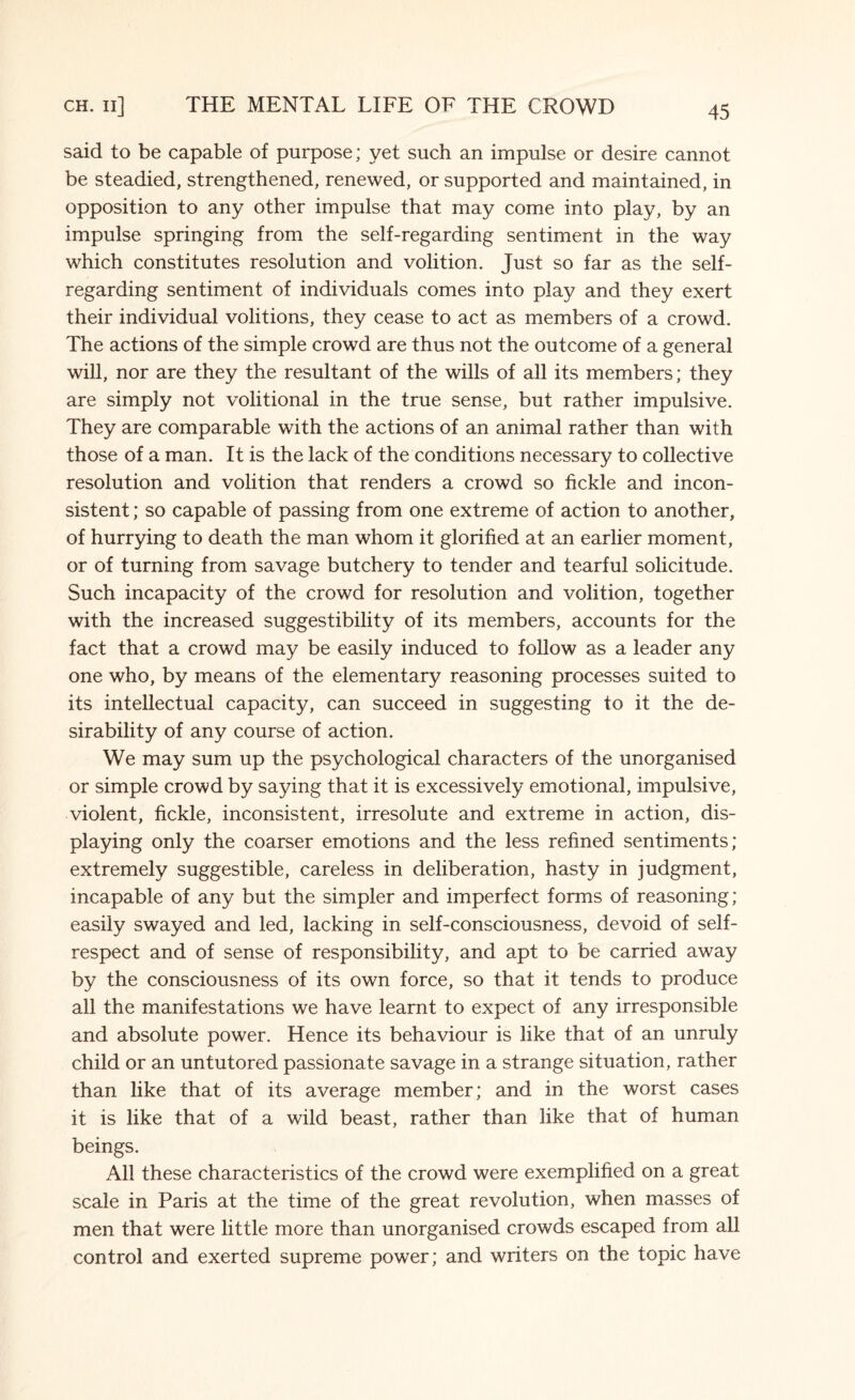 said to be capable of purpose; yet such an impulse or desire cannot be steadied, strengthened, renewed, or supported and maintained, in opposition to any other impulse that may come into play, by an impulse springing from the self-regarding sentiment in the way which constitutes resolution and volition. Just so far as the self- regarding sentiment of individuals comes into play and they exert their individual volitions, they cease to act as members of a crowd. The actions of the simple crowd are thus not the outcome of a general will, nor are they the resultant of the wills of all its members; they are simply not volitional in the true sense, but rather impulsive. They are comparable with the actions of an animal rather than with those of a man. It is the lack of the conditions necessary to collective resolution and volition that renders a crowd so fickle and incon¬ sistent ; so capable of passing from one extreme of action to another, of hurrying to death the man whom it glorified at an earlier moment, or of turning from savage butchery to tender and tearful solicitude. Such incapacity of the crowd for resolution and volition, together with the increased suggestibility of its members, accounts for the fact that a crowd may be easily induced to follow as a leader any one who, by means of the elementary reasoning processes suited to its intellectual capacity, can succeed in suggesting to it the de¬ sirability of any course of action. We may sum up the psychological characters of the unorganised or simple crowd by saying that it is excessively emotional, impulsive, violent, fickle, inconsistent, irresolute and extreme in action, dis¬ playing only the coarser emotions and the less refined sentiments; extremely suggestible, careless in deliberation, hasty in judgment, incapable of any but the simpler and imperfect forms of reasoning; easily swayed and led, lacking in self-consciousness, devoid of self- respect and of sense of responsibility, and apt to be carried away by the consciousness of its own force, so that it tends to produce all the manifestations we have learnt to expect of any irresponsible and absolute power. Hence its behaviour is like that of an unruly child or an untutored passionate savage in a strange situation, rather than like that of its average member; and in the worst cases it is like that of a wild beast, rather than like that of human beings. All these characteristics of the crowd were exemplified on a great scale in Paris at the time of the great revolution, when masses of men that were little more than unorganised crowds escaped from all control and exerted supreme power; and writers on the topic have