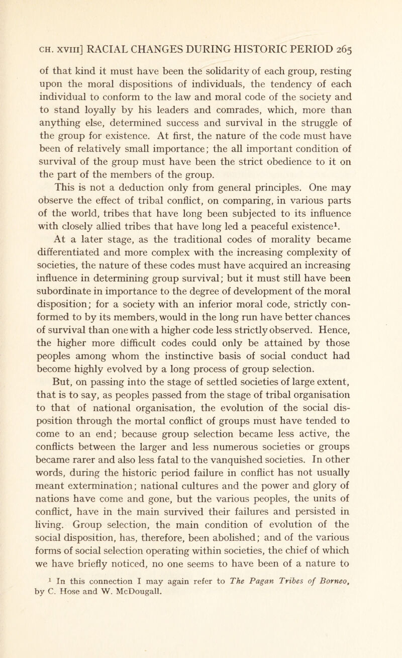 of that kind it must have been the solidarity of each group, resting upon the moral dispositions of individuals, the tendency of each individual to conform to the law and moral code of the society and to stand loyally by his leaders and comrades, which, more than anything else, determined success and survival in the struggle of the group for existence. At first, the nature of the code must have been of relatively small importance; the all important condition of survival of the group must have been the strict obedience to it on the part of the members of the group. This is not a deduction only from general principles. One may observe the effect of tribal conflict, on comparing, in various parts of the world, tribes that have long been subjected to its influence with closely allied tribes that have long led a peaceful existence1. At a later stage, as the traditional codes of morality became differentiated and more complex with the increasing complexity of societies, the nature of these codes must have acquired an increasing influence in determining group survival; but it must still have been subordinate in importance to the degree of development of the moral disposition; for a society with an inferior moral code, strictly con¬ formed to by its members, would in the long run have better chances of survival than one with a higher code less strictly observed. Hence, the higher more difficult codes could only be attained by those peoples among whom the instinctive basis of social conduct had become highly evolved by a long process of group selection. But, on passing into the stage of settled societies of large extent, that is to say, as peoples passed from the stage of tribal organisation to that of national organisation, the evolution of the social dis¬ position through the mortal conflict of groups must have tended to come to an end; because group selection became less active, the conflicts between the larger and less numerous societies or groups became rarer and also less fatal to the vanquished societies. In other words, during the historic period failure in conflict has not usually meant extermination; national cultures and the power and glory of nations have come and gone, but the various peoples, the units of conflict, have in the main survived their failures and persisted in living. Group selection, the main condition of evolution of the social disposition, has, therefore, been abolished; and of the various forms of social selection operating within societies, the chief of which we have briefly noticed, no one seems to have been of a nature to 1 In this connection I may again refer to The Pagan Tribes of Borneo, by C. Hose and W. McDougall.