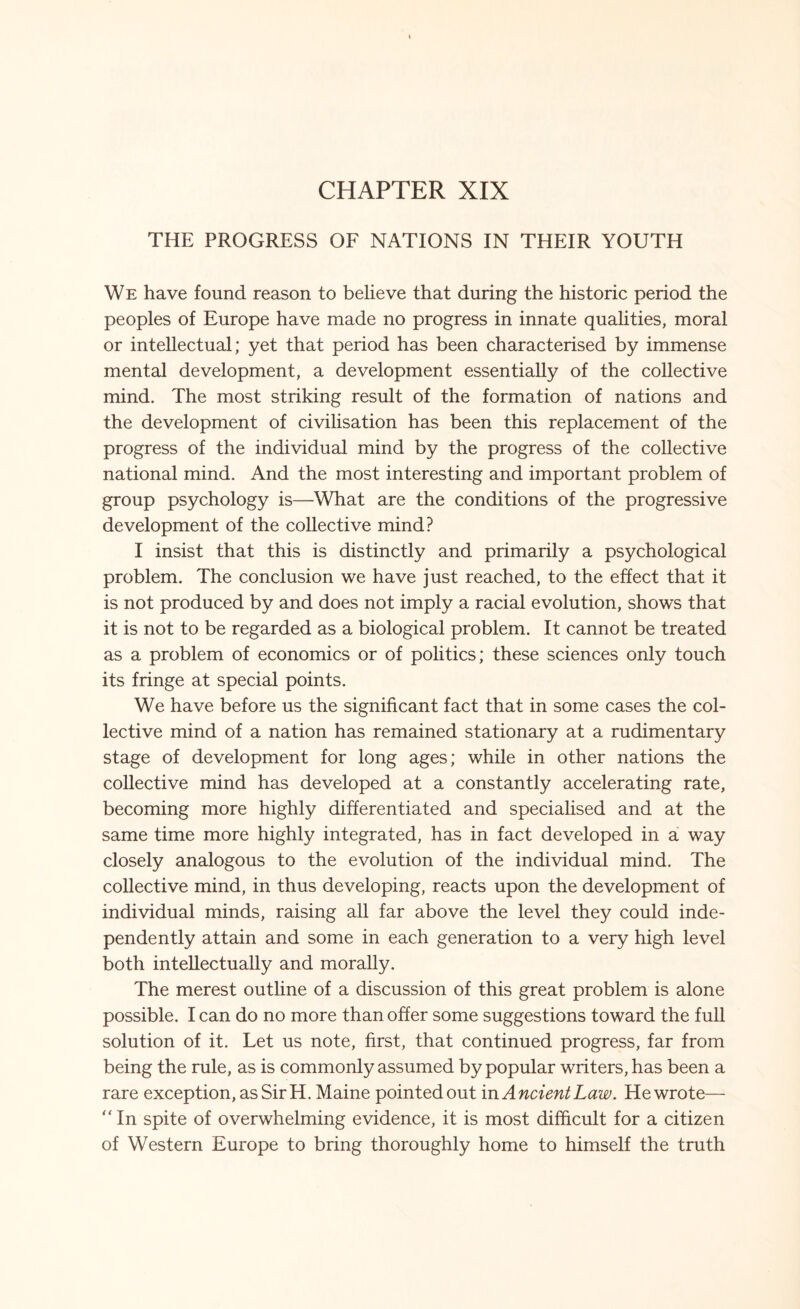 CHAPTER XIX THE PROGRESS OF NATIONS IN THEIR YOUTH We have found reason to believe that during the historic period the peoples of Europe have made no progress in innate qualities, moral or intellectual; yet that period has been characterised by immense mental development, a development essentially of the collective mind. The most striking result of the formation of nations and the development of civilisation has been this replacement of the progress of the individual mind by the progress of the collective national mind. And the most interesting and important problem of group psychology is—What are the conditions of the progressive development of the collective mind? I insist that this is distinctly and primarily a psychological problem. The conclusion we have just reached, to the effect that it is not produced by and does not imply a racial evolution, shows that it is not to be regarded as a biological problem. It cannot be treated as a problem of economics or of politics; these sciences only touch its fringe at special points. We have before us the significant fact that in some cases the col¬ lective mind of a nation has remained stationary at a rudimentary stage of development for long ages; while in other nations the collective mind has developed at a constantly accelerating rate, becoming more highly differentiated and specialised and at the same time more highly integrated, has in fact developed in a way closely analogous to the evolution of the individual mind. The collective mind, in thus developing, reacts upon the development of individual minds, raising all far above the level they could inde¬ pendently attain and some in each generation to a very high level both intellectually and morally. The merest outline of a discussion of this great problem is alone possible. I can do no more than offer some suggestions toward the full solution of it. Let us note, first, that continued progress, far from being the rule, as is commonly assumed by popular writers, has been a rare exception, as Sir H. Maine pointed out in Ancient Law. He wrote— “In spite of overwhelming evidence, it is most difficult for a citizen of Western Europe to bring thoroughly home to himself the truth