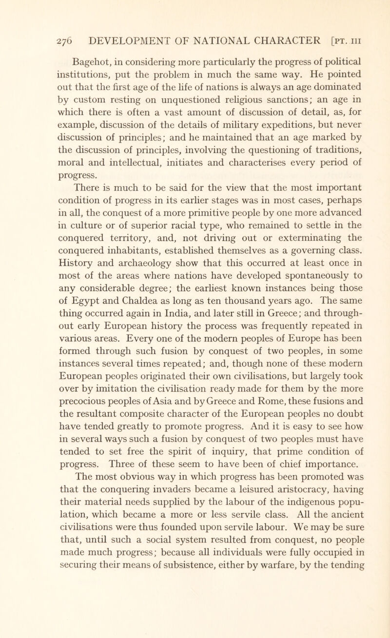 Bagehot, in considering more particularly the progress of political institutions, put the problem in much the same way. He pointed out that the first age of the life of nations is always an age dominated by custom resting on unquestioned religious sanctions; an age in which there is often a vast amount of discussion of detail, as, for example, discussion of the details of military expeditions, but never discussion of principles; and he maintained that an age marked by the discussion of principles, involving the questioning of traditions, moral and intellectual, initiates and characterises every period of progress. There is much to be said for the view that the most important condition of progress in its earlier stages was in most cases, perhaps in all, the conquest of a more primitive people by one more advanced in culture or of superior racial type, who remained to settle in the conquered territory, and, not driving out or exterminating the conquered inhabitants, established themselves as a governing class. History and archaeology show that this occurred at least once in most of the areas where nations have developed spontaneously to any considerable degree; the earliest known instances being those of Egypt and Chaldea as long as ten thousand years ago. The same thing occurred again in India, and later still in Greece; and through¬ out early European history the process was frequently repeated in various areas. Every one of the modern peoples of Europe has been formed through such fusion by conquest of two peoples, in some instances several times repeated; and, though none of these modern European peoples originated their own civilisations, but largely took over by imitation the civilisation ready made for them by the more precocious peoples of Asia and by Greece and Rome, these fusions and the resultant composite character of the European peoples no doubt have tended greatly to promote progress. And it is easy to see how in several ways such a fusion by conquest of two peoples must have tended to set free the spirit of inquiry, that prime condition of progress. Three of these seem to have been of chief importance. The most obvious way in which progress has been promoted was that the conquering invaders became a leisured aristocracy, having their material needs supplied by the labour of the indigenous popu¬ lation, which became a more or less servile class. All the ancient civilisations were thus founded upon servile labour. We may be sure that, until such a social system resulted from conquest, no people made much progress; because all individuals were fully occupied in securing their means of subsistence, either by warfare, by the tending