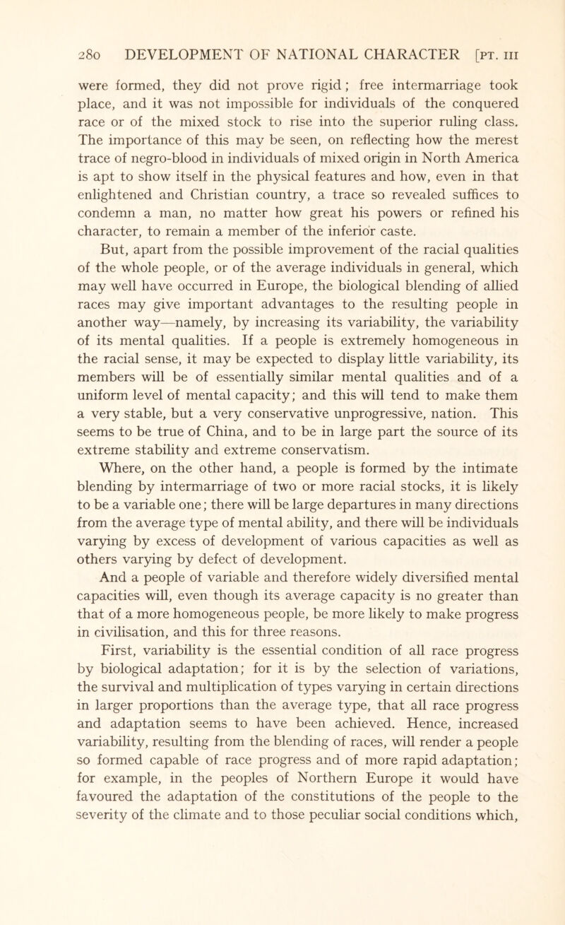 were formed, they did not prove rigid; free intermarriage took place, and it was not impossible for individuals of the conquered race or of the mixed stock to rise into the superior ruling class. The importance of this may be seen, on reflecting how the merest trace of negro-blood in individuals of mixed origin in North America is apt to show itself in the physical features and how, even in that enlightened and Christian country, a trace so revealed suffices to condemn a man, no matter how great his powers or refined his character, to remain a member of the inferior caste. But, apart from the possible improvement of the racial qualities of the whole people, or of the average individuals in general, which may well have occurred in Europe, the biological blending of allied races may give important advantages to the resulting people in another way—namely, by increasing its variability, the variability of its mental qualities. If a people is extremely homogeneous in the racial sense, it may be expected to display little variability, its members will be of essentially similar mental qualities and of a uniform level of mental capacity; and this will tend to make them a very stable, but a very conservative unprogressive, nation. This seems to be true of China, and to be in large part the source of its extreme stability and extreme conservatism. Where, on the other hand, a people is formed by the intimate blending by intermarriage of two or more racial stocks, it is likely to be a variable one; there will be large departures in many directions from the average type of mental ability, and there will be individuals varying by excess of development of various capacities as well as others varying by defect of development. And a people of variable and therefore widely diversified mental capacities will, even though its average capacity is no greater than that of a more homogeneous people, be more likely to make progress in civilisation, and this for three reasons. First, variability is the essential condition of all race progress by biological adaptation; for it is by the selection of variations, the survival and multiplication of types varying in certain directions in larger proportions than the average type, that all race progress and adaptation seems to have been achieved. Hence, increased variability, resulting from the blending of races, will render a people so formed capable of race progress and of more rapid adaptation; for example, in the peoples of Northern Europe it would have favoured the adaptation of the constitutions of the people to the severity of the climate and to those peculiar social conditions which,