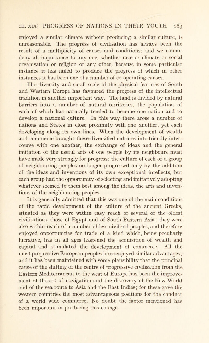 enjoyed a similar climate without producing a similar culture, is unreasonable. The progress of civilisation has always been the result of a multiplicity of causes and conditions; and we cannot deny all importance to any one, whether race or climate or social organisation or religion or any other, because in some particular instance it has failed to produce the progress of which in other instances it has been one of a number of co-operating causes. The diversity and small scale of the physical features of South and Western Europe has favoured the progress of the intellectual tradition in another important way. The land is divided by natural barriers into a number of natural territories, the population of each of which has naturally tended to become one nation and to develop a national culture. In this way there arose a number of nations and States in close proximity with one another, yet each developing along its own lines. When the development of wealth and commerce brought these diversified cultures into friendly inter¬ course with one another, the exchange of ideas and the general imitation of the useful arts of one people by its neighbours must have made very strongly for progress; the culture of each of a group of neighbouring peoples no longer progressed only by the addition of the ideas and inventions of its own exceptional intellects, but each group had the opportunity of selecting and imitatively adopting whatever seemed to them best among the ideas, the arts and inven¬ tions of the neighbouring peoples. It is generally admitted that this was one of the main conditions of the rapid development of the culture of the ancient Greeks, situated as they were within easy reach of several of the oldest civilisations, those of Egypt and of South-Eastern Asia; they were also within reach of a number of less civilised peoples, and therefore enjoyed opportunities for trade of a kind which, being peculiarly lucrative, has in all ages hastened the acquisition of wealth and capital and stimulated the development of commerce. All the most progressive European peoples have enjoyed similar advantages; and it has been maintained with some plausibility that the principal cause of the shifting of the centre of progressive civilisation from the Eastern Mediterranean to the west of Europe has been the improve¬ ment of the art of navigation and the discovery of the New World and of the sea route to Asia and the East Indies; for these gave the western countries the most advantageous positions for the conduct of a world wide commerce. No doubt the factor mentioned has been important in producing this change.