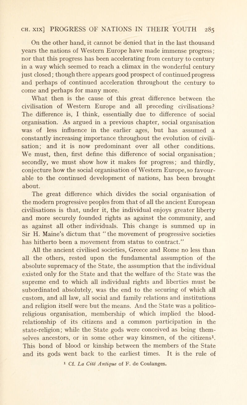 On the other hand, it cannot be denied that in the last thousand years the nations of Western Europe have made immense progress; nor that this progress has been accelerating from century to century in a way which seemed to reach a climax in the wonderful century just closed; though there appears good prospect of continued progress and perhaps of continued acceleration throughout the century to come and perhaps for many more. What then is the cause of this great difference between the civilisation of Western Europe and all preceding civilisations? The difference is, I think, essentially due to difference of social organisation. As argued in a previous chapter, social organisation was of less influence in the earlier ages, but has assumed a constantly increasing importance throughout the evolution of civili¬ sation; and it is now predominant over all other conditions. We must, then, first define this difference of social organisation; secondly, we must show how it makes for progress; and thirdly, conjecture how the social organisation of Western Europe, so favour¬ able to the continued development of nations, has been brought about. The great difference which divides the social organisation of the modern progressive peoples from that of all the ancient European civilisations is that, under it, the individual enjoys greater liberty and more securely founded rights as against the community, and as against all other individuals. This change is summed up in Sir H. Maine’s dictum that “the movement of progressive societies has hitherto been a movement from status to contract.” All the ancient civilised societies, Greece and Rome no less than all the others, rested upon the fundamental assumption of the absolute supremacy of the State, the assumption that the individual existed only for the State and that the welfare of the State was the supreme end to which all individual rights and liberties must be subordinated absolutely, was the end to the securing of which all custom, and all law, all social and family relations and institutions and religion itself were but the means. And the State was a politico- religious organisation, membership of which implied the blood- relationship of its citizens and a common participation in the state-religion; while the State gods were conceived as being them¬ selves ancestors, or in some other way kinsmen, of the citizens1. This bond of blood or kinship between the members of the State and its gods went back to the earliest times. It is the rule of 1 Cf. La Cite Antique of F. de Coulanges.